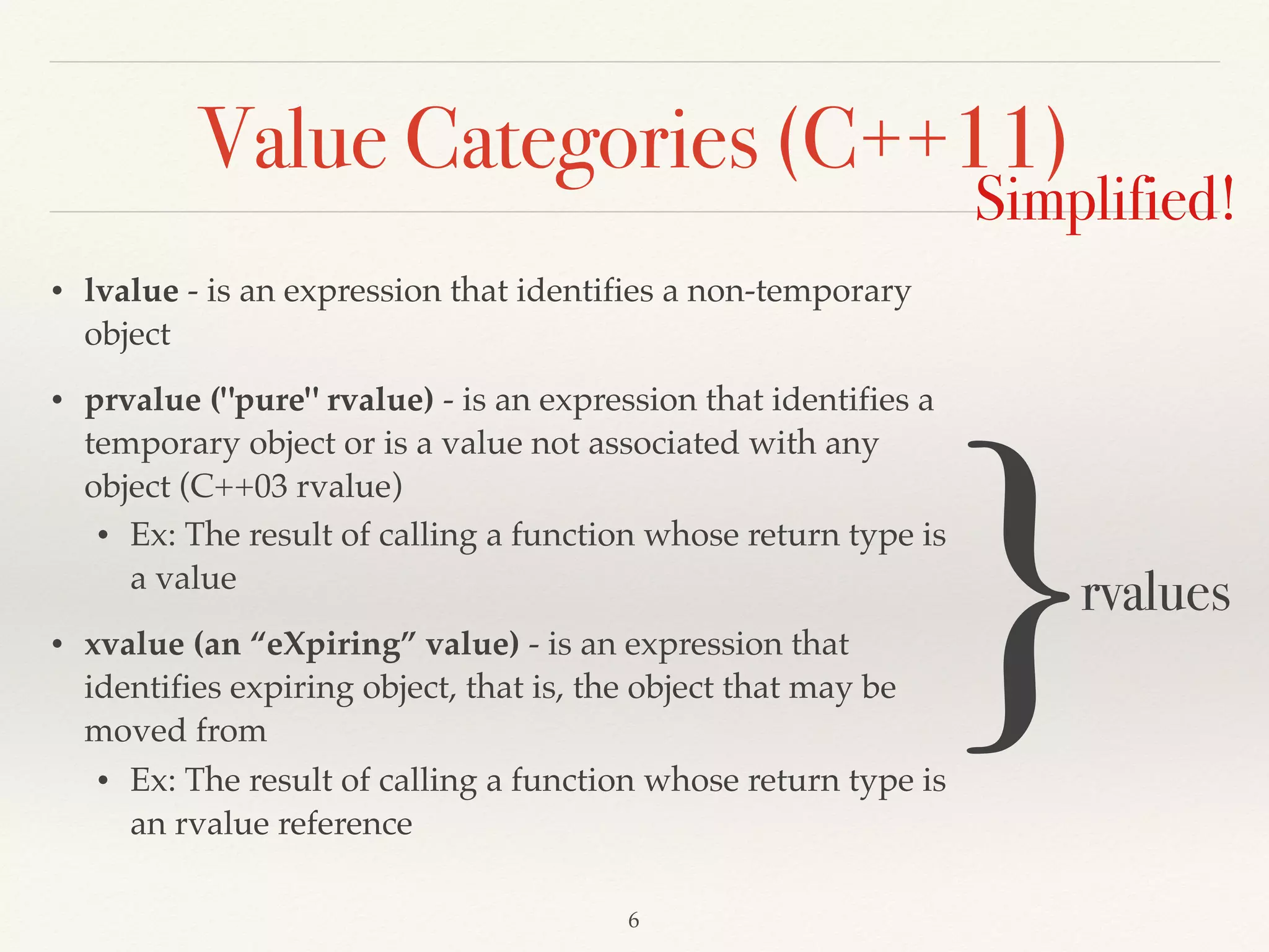 Value Categories (C++11)
• lvalue - is an expression that identifies a non-temporary
object
• prvalue ("pure" rvalue) - is an expression that identifies a
temporary object or is a value not associated with any
object (C++03 rvalue)
• Ex: The result of calling a function whose return type is
a value
• xvalue (an “eXpiring” value) - is an expression that
identifies expiring object, that is, the object that may be
moved from
• Ex: The result of calling a function whose return type is
an rvalue reference
!6
Simplified!
}rvalues
 