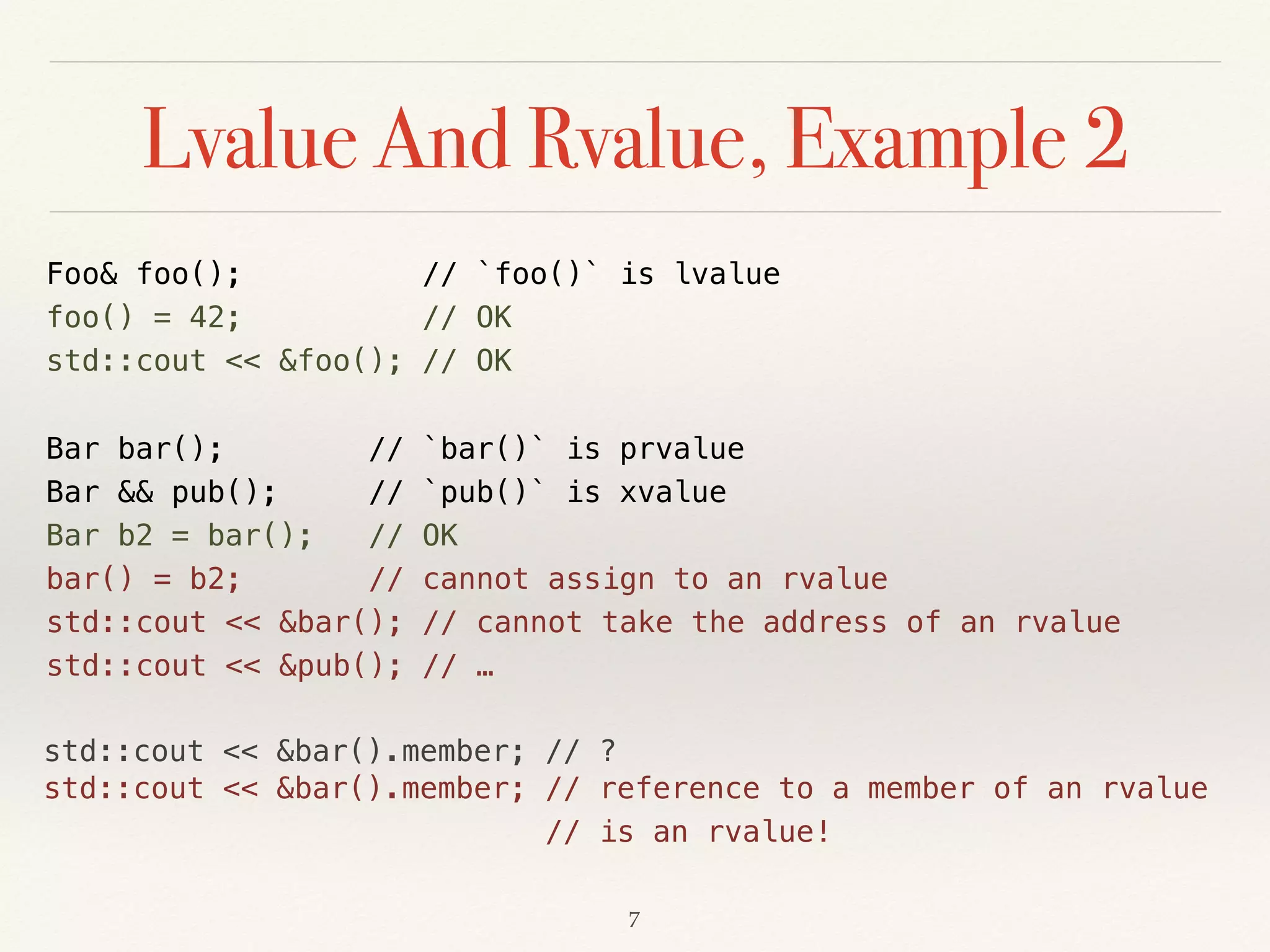 std::cout << &bar().member; // ?
Lvalue And Rvalue, Example 2
Foo& foo(); // `foo()` is lvalue 
foo() = 42; // OK 
std::cout << &foo(); // OK
Bar bar(); // `bar()` is prvalue 
Bar && pub(); // `pub()` is xvalue 
Bar b2 = bar(); // OK 
bar() = b2; // cannot assign to an rvalue 
std::cout << &bar(); // cannot take the address of an rvalue 
std::cout << &pub(); // …
!7
std::cout << &bar().member; // reference to a member of an rvalue 
// is an rvalue!
 