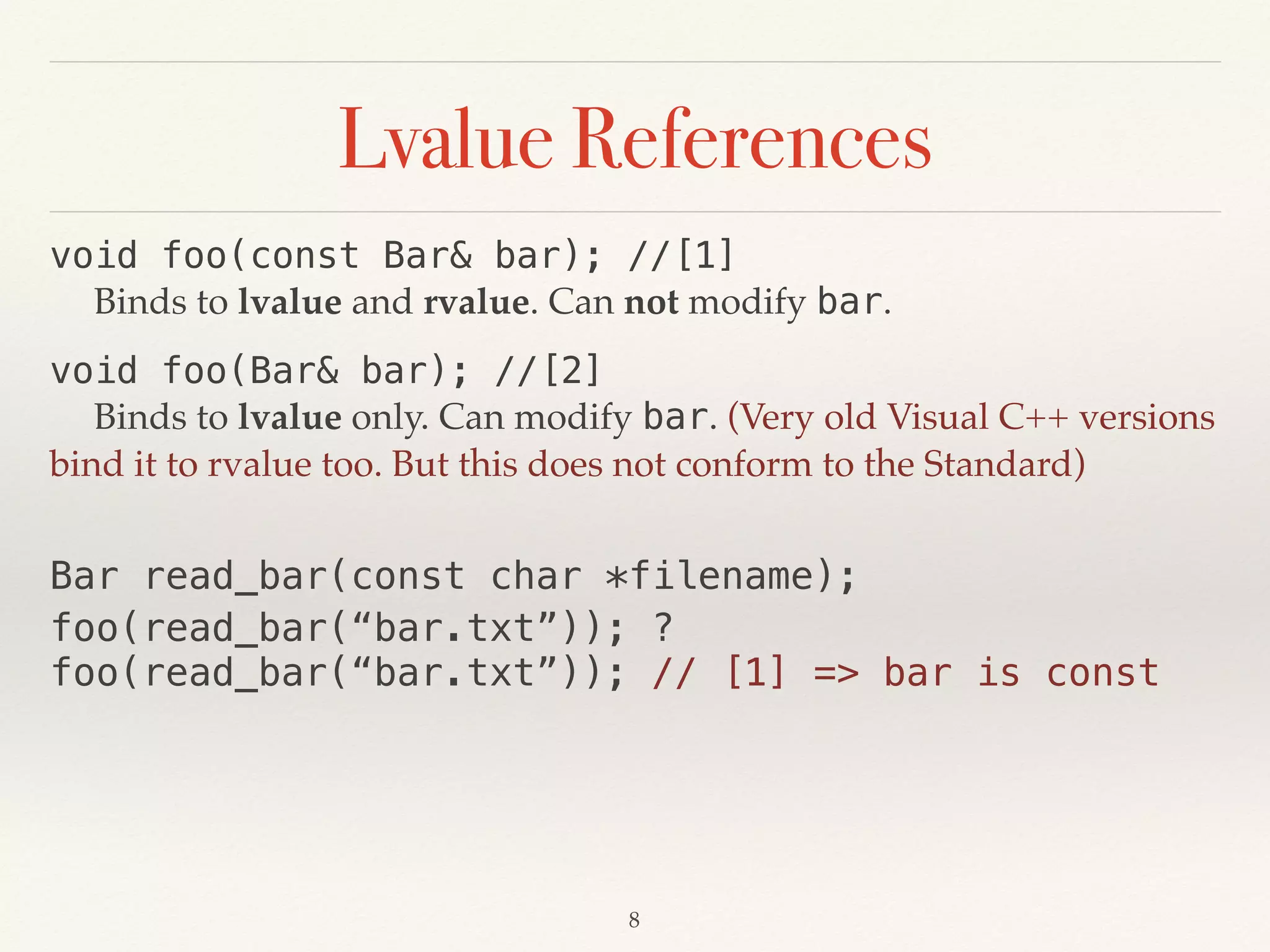 Lvalue References
void foo(const Bar& bar); //[1] 
Binds to lvalue and rvalue. Can not modify bar.
void foo(Bar& bar); //[2] 
Binds to lvalue only. Can modify bar. (Very old Visual C++ versions
bind it to rvalue too. But this does not conform to the Standard)
!8
Bar read_bar(const char *filename);
foo(read_bar(“bar.txt”)); ?
foo(read_bar(“bar.txt”)); // [1] => bar is const
 