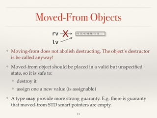 Moved-From Objects
❖ Moving-from does not abolish destructing. The object’s destructor
is be called anyway!
❖ Moved-from object should be placed in a valid but unspecified
state, so it is safe to:
❖ destroy it
❖ assign one a new value (is assignable)
❖ A type may provide more strong guaranty. E.g. there is guaranty
that moved-from STD smart pointers are empty.
!13
F1 23 4C DB 98 73 11 ...
rv
lv
X
 