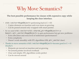 Why Move Semantics?
The best possible performance for classes with expensive copy while
keeping the clear interface.
❖ std::vector<HugeObject> performing bad in C++03:
❖ Copies elements on insertion and even more on growing.
❖ Can be passed around only wrapped with smart pointer.
❖ So we used std::vector<std::shared_ptr<HugeObject>> or
boost::ptr_vector<HugeObject> to gain performance but got new problems:
❖ Extra allocation and extra level of indirection (performance!)
❖ Extra complexity
❖ Doesn’t work smoothly with STL algorithms (OK, ptr_vector does)
❖ Thanks to move semantics std::vector<HugeObject> become good in C++11
(finally!):
❖ Elements are moved on insertion and on growing
❖ No [smart] pointer involved overhead
❖ Clear and simple, STL algorithms works perfect
❖ Can be moved around
!14
 