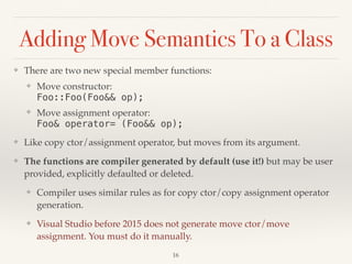 Adding Move Semantics To a Class
❖ There are two new special member functions:
❖ Move constructor: 
Foo::Foo(Foo&& op);
❖ Move assignment operator: 
Foo& operator= (Foo&& op);
❖ Like copy ctor/assignment operator, but moves from its argument.
❖ The functions are compiler generated by default (use it!) but may be user
provided, explicitly defaulted or deleted.
❖ Compiler uses similar rules as for copy ctor/copy assignment operator
generation.
❖ Visual Studio before 2015 does not generate move ctor/move
assignment. You must do it manually.
!16
 