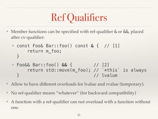 Ref Qualifiers
❖ Member functions can be specified with ref-qualifier & or &&, placed
after cv-qualifier:
❖ const Foo& Bar::foo() const & { // [1] 
return m_foo; 
}
❖ Foo&& Bar::foo() && { // [2] 
return std::move(m_foo); // `*this` is always 
} // lvalue
❖ Allow to have different overloads for lvalue and rvalue (temporary).
❖ No ref-qualifier means “whatever” (for backward compatibility)
❖ A function with a ref-qualifier can not overload with a function without
one.
!20
 