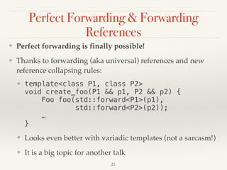 Perfect Forwarding & Forwarding
References
❖ Perfect forwarding is finally possible!
❖ Thanks to forwarding (aka universal) references and new
reference collapsing rules:
❖ template<class P1, class P2> 
void create_foo(P1 && p1, P2 && p2) { 
Foo foo(std::forward<P1>(p1), 
std::forward<P2>(p2)); 
… 
}
❖ Looks even better with variadic templates (not a sarcasm!)
❖ It is a big topic for another talk
!21
 