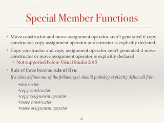 Special Member Functions
❖ Move constructor and move assignment operator aren’t generated if copy
constructor, copy assignment operator or destructor is explicitly declared.
❖ Copy constructor and copy assignment operator aren't generated if move
constructor or move assignment operator is explicitly declared
❖ Not supported before Visual Studio 2015
❖ Rule of three become rule of five: 
If a class defines one of the following it should probably explicitly define all five:
•destructor
•copy constructor
•copy assignment operator
•move constructor
•move assignment operator
!23
 