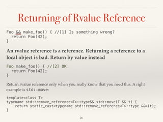 Returning of Rvalue Reference
Foo && make_foo() { //[1] Is something wrong? 
return Foo(42); 
}
An rvalue reference is a reference. Returning a reference to a
local object is bad. Return by value instead
Foo make_foo() { //[2] OK 
return Foo(42); 
}
Return rvalue reference only when you really know that you need this. A right
example is std::move:
template<class T> 
typename std::remove_reference<T>::type&& std::move(T && t) { 
return static_cast<typename std::remove_reference<T>::type &&>(t); 
}
!26
 