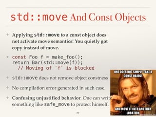❖ Applying std::move to a const object does
not activate move semantics! You quietly got
copy instead of move.
❖ const Foo f = make_foo(); 
return Bar(std::move(f)); 
// Moving of `f` is blocked
❖ std::move does not remove object constness
❖ No compilation error generated in such case.
❖ Confusing unjustified behavior. One can write
something like safe_move to protect himself.
std::move And Const Objects
!27
 