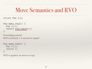 Move Semantics and RVO
!28
struct Foo {…};
Foo make_foo1() { 
Foo r(…); 
return std::move(r); 
}
Everything correct?
RVO is blocked, r is moved or copied
Foo make_foo1() { 
Foo r(…); 
return r; 
}
RVO is applied, no move or copy
 
