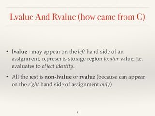 Lvalue And Rvalue (how came from C)
• lvalue - may appear on the left hand side of an
assignment, represents storage region locator value, i.e.
evaluates to object identity.
• All the rest is non-lvalue or rvalue (because can appear
on the right hand side of assignment only)
!4
 