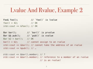 std::cout << &bar().member; // ?
Lvalue And Rvalue, Example 2
Foo& foo(); // `foo()` is lvalue 
foo() = 42; // OK 
std::cout << &foo(); // OK
Bar bar(); // `bar()` is prvalue 
Bar && pub(); // `pub()` is xvalue 
Bar b2 = bar(); // OK 
bar() = b2; // cannot assign to an rvalue 
std::cout << &bar(); // cannot take the address of an rvalue 
std::cout << &pub(); // …
!7
std::cout << &bar().member; // reference to a member of an rvalue 
// is an rvalue!
 