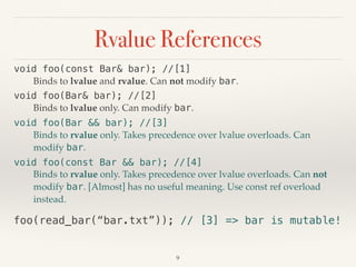 Rvalue References
!9
void foo(const Bar& bar); //[1]
Binds to lvalue and rvalue. Can not modify bar.
void foo(Bar& bar); //[2]
Binds to lvalue only. Can modify bar.
void foo(Bar && bar); //[3]
Binds to rvalue only. Takes precedence over lvalue overloads. Can
modify bar.
void foo(const Bar && bar); //[4]
Binds to rvalue only. Takes precedence over lvalue overloads. Can not
modify bar. [Almost] has no useful meaning. Use const ref overload
instead.
foo(read_bar(“bar.txt”)); // [3] => bar is mutable!
 