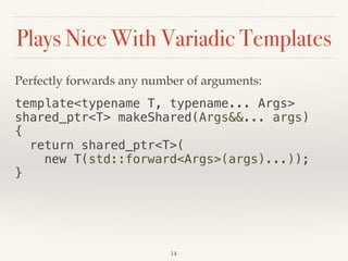 Plays Nice With Variadic Templates
Perfectly forwards any number of arguments:
template<typename T, typename... Args>
shared_ptr<T> makeShared(Args&&... args)
{
return shared_ptr<T>(
new T(std::forward<Args>(args)...));
}
14
 