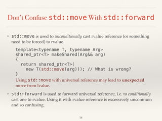 Don’t Confuse std::move With std::forward
❖ std::move is used to unconditionally cast rvalue reference (or something
need to be forced) to rvalue.
template<typename T, typename Arg> 
shared_ptr<T> makeShared(Arg&& arg) 
{ 
return shared_ptr<T>( 
new T(std::move(arg))); // What is wrong? 
}
Using std::move with universal reference may lead to unexpected
move from lvalue.
❖ std::forward is used to forward universal reference, i.e. to conditionally
cast one to rvalue. Using it with rvalue reference is excessively uncommon
and so confusing.
16
 