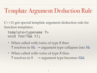 Template Argument Deduction Rule
C++11 got special template argument deduction rule for
function templates:
template<typename T> 
void foo(T&& t);
• When called with lvalue of type X then 
T resolves to X& → argument type collapses into X&
• When called with rvalue of type X then 
T resolves to X → argument type becomes X&&
7
 
