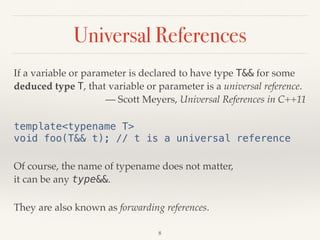Universal References
If a variable or parameter is declared to have type T&& for some
deduced type T, that variable or parameter is a universal reference.
— Scott Meyers, Universal References in C++11
template<typename T> 
void foo(T&& t); // t is a universal reference
Of course, the name of typename does not matter, 
it can be any type&&.
They are also known as forwarding references.
8
 