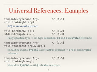 Universal References: Examples
template<typename Arg> // [1.1] 
void foo(Arg&& arg);
arg is universal reference
void bar(Bar&& op); // [1.2] 
std::string&& s = …; // [1.3]
Fully speciﬁed type ⇒ no type deduction, op and s are rvalue references
template<typename Arg> // [1.4] 
void foo(const Arg&& arg);
Should be exactly type&& were type is deduced ⇒ arg is const rvalue
reference
template<typename Arg> // [1.5] 
void foo(Arg& arg);
Should be type&& ⇒ arg is lvalue reference
9
 