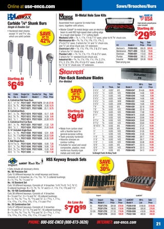 Online at use-enco.com                                                                                                              Saws/Broaches/Burs
                                                                                    Bi-Metal Hole Saw Kits

    Carbide 1⁄4" Shank Burs                                     Assembled from superior bi-metal hole
                                                                saws, together with arbors.
                                                                                                                                                                High-density polyethylene
                                                                                                                                                                case included
    Single & Double Cut
                                                                • Master Cobalt® bi-metal design uses an electron                                           Starting At
    • Hardened steel shanks
                                                                                                                                                           $
                                                                                                                                                                2995
                                                                  beam to weld M3 high-speed steel cutting edge
      except 1⁄4" and 3⁄ 16" dia.,
      which are solid carbide
                                          SAVE
                                           UP TO
                                                                  to a tough steel backer. 11⁄ 2 " cutting depth
                                                                Mechanic’s Kit— 7⁄8, 1, 11⁄8, 11⁄4 & 11⁄2" saws, arbor to ﬁt 3⁄8" chuck size.
                                          42%                   Maintenance Kit— 3⁄4, 7⁄8, 11⁄8, 13⁄8, 11⁄2, 13⁄4, 2,
                                                                21⁄4 & 21⁄2" saws, 3 arbors for 1⁄4" and 1⁄2" chuck size,                                     Reg. Sale
                                                                and 1⁄2" pin drive chuck size, 12" extension.                     Kit             Model #     Price Price
                                                                Electrician’s Kit— 7⁄ 8, 11⁄ 8, 13⁄ 8, 13⁄4, 2 & 21⁄ 2" saws,     Mechanic's PX990-0589 $56.20 $29.95
                                                                2 arbors for 1⁄ 2" chuck size.                                    Maintenance PX371-4095 155.42 79.95
                                                                Plumber’s Kit — 3⁄4, 7⁄ 8, 11⁄ 8, 11⁄ 2, 13⁄4 & 21⁄4" saws,       Electrician     PX990-0591 113.53 59.95
                                                                2 arbors for 1⁄ 2" standard & pin chuck size.                     Plumber         PX990-0592 109.12 51.95
                                                                Industrial Kit— 3⁄4, 7⁄ 8, 11⁄ 8, 13⁄ 8, 11⁄ 2, 13⁄4, 2, 21⁄4,    Industrial      PX990-0593* 324.08 159.95
                                                                21⁄ 2, 3, 31⁄4, 35⁄ 8, 33⁄4, 41⁄4 & 41⁄ 2" saws, 3 arbors       *Steel carrying case
                                                                for 1⁄4" & 1⁄ 2" chuck size, 12" extension.

       A
                    B

    Starting At
                                C
                                                                Flex-Back Bandsaw Blades
                                          D                     Pre-Welded
    $ 49
        6                                            E



                                                                              SAVE
                                                                                                      L
                                                                                                      5' 41⁄2"
                                                                                                      5' 41⁄2"
                                                                                                                     W
                                                                                                                     1⁄ 2"
                                                                                                                     1⁄ 2
                                                                                                                             Thick.
                                                                                                                             0.025"
                                                                                                                             0.025
                                                                                                                                        TPI/
                                                                                                                                        Set
                                                                                                                                        6/S
                                                                                                                                        10/S
                                                                                                                                                  Model #
                                                                                                                                                  PX990-0347
                                                                                                                                                  PX990-0348
                                                                                                                                                                 Mfr’s
                                                                                                                                                                 List
                                                                                                                                                                 $14.66
                                                                                                                                                                  14.66
                                                                                                                                                                              Sale
                                                                                                                                                                              Price
                                                                                                                                                                               $9.99
                                                                                                                                                                                9.99
     Ind. Cutter Single Cut Double Cut        Reg. Sale                        UP TO                  5’ 41⁄2"       1⁄ 2    0.025      14/S      PX990-0349      14.66         9.99
     No. Dia. L Model #          Model #
     A. Cylindrical Ball Nose Burs
                                              Price Price
                                                                               37%                    5' 41⁄2"
                                                                                                      5' 41⁄2"
                                                                                                                     1⁄ 2
                                                                                                                     1⁄ 2
                                                                                                                             0.025
                                                                                                                             0.025
                                                                                                                                        14/W
                                                                                                                                        18/W
                                                                                                                                                  PX990-0350
                                                                                                                                                  PX990-0351
                                                                                                                                                                  14.66
                                                                                                                                                                  14.66
                                                                                                                                                                                9.99
                                                                                                                                                                                9.99
     SC-1 1⁄4" 5⁄8" PX317-0267 PX317-0276     $11.85 $7.49                                            5' 41⁄2"       1⁄ 2    0.025      24/W      PX990-0352      14.66         9.99
     SC-3 3⁄8 3⁄4 PX317-0269 PX317-0278        15.95 10.79                                            7' 9"          3⁄4     0.032      6/S       PX990-0381      22.18        13.99
     SC-5 1⁄2 1 PX317-0271 PX317-0280          25.11 16.79                                            7' 9"          3⁄4     0.032      10/S      PX990-0382      22.18        13.99
     B. Cylindrical Burs                                                   Starting At                7' 91⁄2"       1⁄ 2    0.025      10/S      PX990-0403      17.68        11.99
     SA-1 1⁄4 5⁄8 PX317-0210 PX317-0220        10.17 6.49
                                                                           $ 99                       8' 11"         3⁄4     0.032      10/S      PX990-0414      23.89        14.99
     SA-3 3⁄8 3⁄4 PX317-0212 PX317-0222
     SA-5 1⁄2 1 PX317-0214 PX317-0224
     C. Cylindrical End Cut Burs
     SB-1 1⁄4 5⁄8 PX317-0231 PX317-0237
                                               14.59 9.49
                                               22.38 14.79

                                               11.02 7.29
                                                                               9                      9'
                                                                                                      9' 71⁄2"
                                                                                                      9' 71⁄2"
                                                                                                      10' 101⁄2"
                                                                                                                     3⁄4
                                                                                                                     3⁄4
                                                                                                                     3⁄4
                                                                                                                     3⁄4
                                                                                                                             0.032
                                                                                                                             0.032
                                                                                                                             0.032
                                                                                                                             0.032
                                                                                                                                        10/S
                                                                                                                                        10/S
                                                                                                                                        14/S
                                                                                                                                        8/S
                                                                                                                                                  PX990-0418
                                                                                                                                                  PX990-0424
                                                                                                                                                  PX990-0425
                                                                                                                                                  PX990-0443
                                                                                                                                                                  23.89
                                                                                                                                                                  25.60
                                                                                                                                                                  25.60
                                                                                                                                                                  27.31
                                                                                                                                                                               14.99
                                                                                                                                                                               15.99
                                                                                                                                                                               15.99
                                                                                                                                                                               16.99
     SB-5 1⁄2 1 PX317-0234 PX317-0241          25.06 16.49                                            11'            1       0.035      6/S       PX990-0452      31.05        19.99
                                                                • Made from carbon steel
     D. 14° Included Angle Burs                                                                       11'            1       0.035      10/S      PX990-0454      31.05        19.99
                                                                  with a ﬂexible back for
     SL-1 1⁄4 5⁄8 PX317-0326 PX317-0332        12.91 8.39                                             11'            1       0.035      14/S      PX990-0455      31.05        19.99
                                                                  general-purpose cutting
     SL-3 3⁄8 11⁄16 PX317-0328 PX317-0334      20.33 13.99                                            11' 6"         3⁄4     0.032      10/S      PX990-0460      28.17        17.99
                                                                • Teeth precisely hardened
     SL-4 1⁄2 11⁄8 PX317-0329 PX317-0335       24.36 13.99                                            11' 6"         3⁄4     0.032      14/S      PX990-0461      28.17        17.99
                                                                • Absorbs stresses on
     E. Ball Shape Burs                                                                               11' 6"         1       0.035      10/S      PX990-0465      32.08        20.99
                                                                  contour cutting
     SD-14 3⁄16 1⁄8 PX317-0245 PX317-0255      10.90 7.29                                             12' 6"         1⁄ 2    0.025      6/S       PX990-0471      23.13        14.99
                                                                • Suitable for wood and wood
     SD-1 1⁄4 7⁄32 PX317-0246 PX317-0256       10.90 7.29                                             12' 6"         1⁄ 2    0.025      14/S      PX990-0478      23.13        14.99
                                                                  composites, plastics, most
     SD-3 3⁄8 5⁄16 PX317-0248 PX317-0258       13.35 8.49                                             12' 6"         1       0.035      6/S       PX990-0483      34.13        21.99
                                                                  nonferrous foundry-type
     SD-5 1⁄2 7⁄16 PX317-0250 —                17.98 11.99
                                                                  metals and mild steel               S=Straight Tooth, W=Wavy Tooth


                                                 HSS Keyway Broach Sets
                                                                                                                SAVE
                                                                                                                 UP TO
    • Sets include all necessary shims
    No. 00 Precision Set
                                                                                                                30%
    Cuts 15 different keyways for small keyways and bores.
    Consists of: 3 broaches: A—1⁄ 16, 3⁄ 32, 1⁄ 8"; 5 collared bushings:
    A—1⁄4, 5⁄ 16, 3⁄ 8, 7⁄ 16 and 1⁄ 2"
    No. 10 Standard Set
    Cuts 18 different keyways. Consists of: 4 broaches: 1⁄ 8 B, 3⁄ 16 B, 1⁄4 C, 3⁄ 8" C;
    9 collared bushings: B—1⁄ 2, 5⁄ 8, 3⁄4, 7⁄ 8" and C—1, 11⁄ 8, 11⁄4, 13⁄ 8 and 11⁄ 2"
    No. 10-10A Combination Set
    Cuts 36 different keyways. Consists of: 4 broaches:
                                                                                                            Import                                             duMONT
    B—1⁄ 8 and 3⁄ 16", C—1⁄4 and 3⁄ 8"; 18 collared bushings:
    B—1⁄ 2, 9⁄ 16, 5⁄ 8, 11⁄ 16, 3⁄4, 13⁄ 16 and 7⁄ 8"; C—15⁄ 16, 1, 11⁄ 16,                       Ind.       Import           Reg.      Sale     duMONT          Mfr’s       Sale
    11⁄ 8, 13⁄ 16, 11⁄4, 15⁄ 16, 13⁄ 8, 17⁄ 16, 11⁄ 2 and 19⁄ 16"             As Low       As      No.        Model #          Price     Price    Model #         List        Price
    No. 20 Combination Set
                                                                       $
                                                                           7899
                                                                                                   00         PX307-2793       $94.68    $78.99   PX395-0100      $188.00     $159.00
    Cuts 47 different keyways. Consists of: 5 broaches:
                                                                                                   10         PX307-2794       168.93    118.99   PX395-0200       326.00      278.00
    B—1⁄ 8 and 3⁄ 16", C—1⁄4, 5⁄ 16 and 3⁄ 8"; 18 collared bushings:
                                                                                                   10-10A     PX307-2795       217.35    178.99   PX395-0300       418.00      356.00
    B—1⁄ 2, 9⁄ 16, 5⁄ 8, 11⁄ 16, 3⁄4, 13⁄ 16 and 7⁄ 8"; C—15⁄ 16, 1, 11⁄ 16,
                                                                                                   20         PX307-2796       249.63    198.99   PX422-1484       480.00      408.00
    11⁄ 8, 13⁄ 16, 11⁄4, 15⁄ 16, 13⁄ 8, 17⁄ 16, 11⁄ 2 and 1 9⁄ 16"


                             PHONE: 800-USE-ENCO (800-873-3626)                                             INTERNET: use-enco.com                                                      21

20-21 EH 13-04 DRC_SBB.indd 21                                                                                                                                               3/21/13 10:59 AM
 