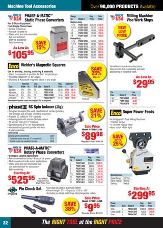 Machine Tool Accessories                                                                                Over 90,000 PRODUCTS Available
                          PHASE-A-MATIC™                                          Range                Reg.     Sale                               Milling Machine
                                                                                  hp        Model #    Price    Price
                          Static Phase Converters                                 Medium-Duty
                                                                                                                                                   Vise Work Stops
    Run 3-Phase Equipment                                                         1⁄ 3 -3⁄4 PX297-3510 $125.75 $105.95
    From Single-Phase Power
    • Simple to hook up
                                                                                  3⁄4-11⁄ 2 PX297-3520  137.17 115.95                 NEW
                                                                                  1-3       PX297-3530 160.04 135.95
    • Runs at 2⁄ 3 rated hp
                                                                                  3-5       PX297-3540 182.90 154.95                   LOW
    • These units are non-returnable.
      Ask our technical
                                                                                  4-8       PX297-3550 217.19 183.95                  PRICE
                                                                                  Heavy-Duty
      staff for assistance                                                        1⁄ 3 -3⁄4 PX297-3700 160.04 135.95
      before ordering
                                         SAVE                                     3⁄4-11⁄ 2 PX297-3705  182.90 154.95
           As Low As                      15%                                     1-3
                                                                                  3-5
                                                                                            PX297-3715 205.77 173.95
                                                                                            PX297-3725 262.92 222.95
     $
         10595
                                                                                  4-8       PX297-3735 308.65 261.95
                                                                                  8-12      PX297-3745 422.96 358.95
                                                                                  12-18 PX297-3755 703.10 596.95


                      Welder’s Magnetic Squares                                                                              Versatile and quick-mounting work

    Use for welding, brazing, soldering & assembly
                                                                                                            SAVE             stop permits fast, completely accurate
                                                                                                                             positioning of repetitive work.
    • Holds components in position for fast, simple setups
    • Provides instant 90° or 45° angles
                                                                                                            25%
                                                                                                             Qty.: 2+                                        As Low As
    • Standard & Adjustable magnets adjust to any angle
                                                                                                                                                         $
      Type
      Standard
                       Nominal
                     Width Ht.
                     33⁄8" 33⁄8"
                                       Avg.
                                       Pull Lbs.
                                       55
                                                    Model #
                                                    PX625-0125
                                                                    Reg.
                                                                    Price 1
                                                                           Sale Price
                                                                                  2+
                                                                    $8.83 $7.95 $6.75
                                                                                                                                                             2995
      Adjustable     61⁄8   33⁄8       110          PX891-4168      17.64 15.79 13.49                                        Fits                       Low
      Standard HD    33⁄4   43⁄8       75           PX891-5768†     18.04 16.19 13.69                                        Vise       Model #         Price
      Enclosed       33⁄4   43⁄8       75           PX505-4657*†    21.18 18.99 16.09            Enclosed                    3 & 4"     PX319-9643      $29.95
    *Feature weld splatter cover over magnet. †No air shipment                                                               5&6        PX891-5935       32.95
                                                                                                                             8          PX319-2878       56.98
                                5C Spin Indexer (Jig)
    • Designed to extend the work capabilities of surface grinders,
      drill presses and all types of milling machines
                                                                                                            SAVE                             Super Power Feeds
    • Accepts 5C collets to 11⁄ 8" capacity
    • Indexing plate with precise 36-hole pattern
                                                                                                            21%              For Bridgeport®-Type Milling Machines
    • 10 vernier holes for 1° indexing                                                                                       • 150 lbs. torque
    • Spindle travels 21⁄ 16" for ﬂute grinding                                                                              • 110v with manual reset
    • Hardened and ground spindle with lock                                                        Sale Price                • Auto cutoff • Pilot light
    • 2-year guarantee                                                                          Model # PX505-2280

                                                                                                $
                                                                                                    8998
    Tolerances
     Dividing spindle concentricity
       Cylindrical center bore (per 1") concentricity
                                                      .0004"
                                                      .0012                                                                     SAVE
                                                                                                                                 UP TO
       Spindle center line parallelism to base        .0008                                    Regular Price: $114.01
                                                                                                                                25%
                         PHASE-A-MATIC™                                                            1-YEAR LIMITED
                         Rotary Phase Converters                                                     WARRANTY
    For Heavily Loaded Applications
    • Recommended for lathes • Runs at full power                                Rating                Reg.       Sale
    • Multi-speed and multi-motor applications                                   hp       Model #      Price      Price
    • These units are non-returnable; ask                                        1        PX297-3801   $553.85    $525.95
      our technical staff for assistance                                         2        PX297-3802     664.62     630.95
      before ordering                                                            3        PX297-3803     775.39     735.95
                                                                                 5        PX297-3805     996.93     946.95
           Starting At                                                           71⁄2     PX297-3807   1,329.24   1,261.95   Speciﬁcations
     $                         95
         525
                                                                                 10       PX297-3809   1,772.32   1,682.95
                                             Run 3-Phase                                                                     Speed Range: 1-9"/min.
                                                                                 15       PX297-3811   2,436.94   2,314.95
                                            Equipment from                                                                   Rapid Traverse: 40"/min.
                                          Single-Phase Power                     20       PX297-3813   2,880.02   2,735.95
                                                                                                                             Gearing:        Helical
                                                       • Can also be used in automatic lathes
                    Pin Chuck Set                      • Overall length: 21⁄ 2" • Capacity: .010 to .100"
                                                                                                                                                          Starting At
                                                                                                                                                   $
                                                       • Includes pin chuck with three interchangeable collets

                                                                                                   Sale Price
                                                                                                Model # PX891-5498
                                                                                                                                                        29995
                                                                           SAVE                    $ 95
                                                                                                                             Power                               Reg.    Sale

                                                                           38%                         9
                                                                                                Regular Price: $16.19
                                                                                                                             Feed
                                                                                                                             Table
                                                                                                                             Cross Saddle
                                                                                                                             Knee
                                                                                                                                            Axis
                                                                                                                                            x
                                                                                                                                            y
                                                                                                                                            z
                                                                                                                                                   Model #
                                                                                                                                                   PX404-3045
                                                                                                                                                   PX404-3046
                                                                                                                                                   PX404-3047
                                                                                                                                                                 Price   Price
                                                                                                                                                                 $399.98 $299.95
                                                                                                                                                                  455.98 349.95
                                                                                                                                                                  455.98 349.95


32                                                 The RIGHT TOOL at the RIGHT PRICE
32-33 EH 13-04 MTA.indd 32                                                                                                                                             3/21/13 11:10 AM
 