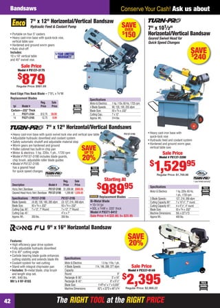Bandsaws                                                                                                                Conserve Your Cash! Ask us about
                          7" x 12" Horizontal/Vertical Bandsaw
                          Hydraulic Feed & Coolant Pump                                                                     SAVE
                                                                                                                             OVER               7" x 101⁄ 2"
    • Portable on four 5" casters                                                                                           $
                                                                                                                             150                Horizontal/Vertical Bandsaw
    • Heavy cast-iron base with quick-lock vise,                                                                                                Geared Swivel Head for
      vertical table saw                                                                                                                        Quick Speed Changes
    • Hardened and ground worm gears
    • Auto shut-off
    Includes:
                                        1-YEAR LIMITED
                                                                                                                                                                                         SAVE
                                                                                                                                                                                         $
    10 x 10" vertical table
    and 45° swivel vise.
                                          WARRANTY                                                                                                                                        240
               Sale Price
           Model # PX137-3175

           $
                879
          Regular Price: $981.69

    Hard Edge Flex Back Blade – 7'9"L x 3⁄4"W
    Replacement Blades                                                                     Speciﬁcations
                          Reg.     Sale                                                    Motor & Electrics:    1 hp, 110v, 60 Hz, 1725 rpm
      tpi   Model #       Price    Price                                                   4 Blade Speeds:       90, 135, 195, 255 sfpm
    Carbon—.032" Thick                                                                     Blade Size:           93 x 3⁄4 x .032"
      8     PX371-3164    $12.75 $9.99                                                     Cutting Cap.:         7 x 12"
      14    PX371-3165     12.75    9.99                                                   Approx. Wt.:          314 lbs.


                                        7" x 12" Horizontal/Vertical Bandsaws
     • Heavy cast-iron base with quick swivel lock vise and vertical saw table                                               PX137-3190         • Heavy cast-iron base with
                                                                                                                                                  quick-lock vise
     • Adjustable hydraulic downfeed and coolant system
                                                                                                                                                • Hydraulic feed and coolant system
     • Safety automatic shutoff and adjustable material stop
                                                           p
                                                                                                                                                • Hardened and ground worm gear,
     • Worm gears are hardened and ground
     • Roller cabinet has built-in chip pan
                                                                  UP TO
                                                                                     SAVE                                                         vertical table saw
     • Motor & electrics: 1 hp, 220v, 1 ph., 1720 rpm                                                                                                         Sale Price
     • Model # PX137-3190 includes blade guards,
       chip brush, adjustable roller blade guides                                     20%                                                                  Model # PX137-3200

                                                                                                                                                  $
     • Model # PX137-3195
       has a geared head
       for quick speed changes
                                       1 year limited warranty!
                                                                                                                                                      1,52995
                                                                                                                                                        Regular Price: $1,769.98

                                                  Reg.                        Sale                       Starting At                                                                        1 year limited warranty!

                                                                                                  $
                                                                                                      98995
      Description                      Model #    Price                       Price
                                                                                                                                                  Speciﬁcations
      Horiz./Vert. Bandsaw             PX137-3190 $1,099.98                   $989.95
      Geared Head Horiz./Vert. Bandsaw PX137-3195 1,299.98                    1,039.95                                                            Motor & Electrics:      1 hp, 220v, 60 Hz,
                                                                                                                                                                          1 ph., 1720 rpm
      Speciﬁcations       PX137-3190                              PX137-3195                      Replacement Blades                              3 Blade Speeds :        127, 216, 268 sfpm
      Blade Speeds:       (4) 85, 130, 180, 285 sfpm              (3) 127, 216, 268 sfpm   Bi-Metal Blade                                         Cutting Capacity 90°:   7 x 101⁄2", 7" round
      Blade Size:         93 x 3⁄4 x .032"                        93 x 3⁄4 x .032"         • 10-14 tpi                                            Cutting Capacity 45°:   4 x 41⁄ 2", 4" round
      Cutting Cap. 90˚:   7 x 12", 7" Round                       7 x 12", 7" Round        • 93L x 3⁄4W x .035" thick                             Blade Size:             93 x 3⁄4 x .032"
      Cutting Cap. 45˚:                                           41⁄2 x 7"                Model # PX371-0412                                     Machine Dimensions:     50L x 221⁄2"D
      Approx. Wt.:        350 lbs.                                350 lbs.                 Sale Price 1-4 $32.95; 5+ $23.95                       Approx Wt.:             400 lbs.


                                          9" x 16" Horizontal Bandsaw

    Features:
                                                                                                                                 SAVE
    • High efﬁciency gear drive system
    • Fully adjustable hydraulic downfeed
                                                                                                                                 20%
    • 0 to 45° cutting angle
    • Carbide bearing blade guide enhances
      cutting stability and extends blade life                       Speciﬁcations:
    • Coolant system for wet cutting                                 Motor & Electrics:               1.5 hp, 110v, 1 ph.
    • Stand with integral chip/water pan                             4 Blade Speeds:            114, 196, 288, 377 sfpm             Sale Price
    • Includes: Bi-metal blade, chip brush                           Capacity:                                                   Model # PX337-9149
      and length stop set.                                           Round:                                            9"
                                                                                                                            $
    • Wt.: 640 lbs.
    Mfr’s # RF-916S
                                                                     Rectangle @ 90°:
                                                                     Rectangle @ 45°:
                                                                     Blade Size:
                                                                     Machine Dimensions:
                                                                                                                 5" x 16"
                                                                                                               8" x 91⁄2"
                                                                                                   1149⁄16" x 1" x 0.035"
                                                                                                   62"L x 22"D x 481⁄2"H
                                                                                                                                2,395
                                                                                                                                Regular Price: $2,968.22



42                                                      The RIGHT TOOL at the RIGHT PRICE
42-43 EH 13-04 Bandsaws.indd 42                                                                                                                                                                   3/21/13 11:26 AM
 