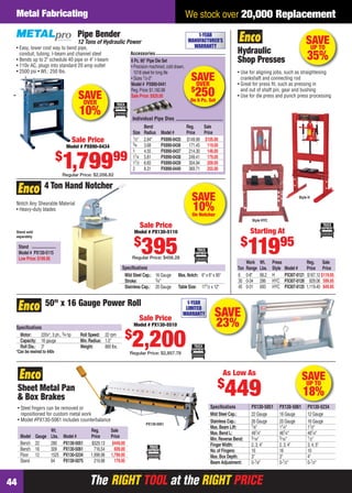 Metal Fabricating                                                                                     We stock over 20,000 Replacement
                                         Pipe Bender                                                          1-YEAR

    • Easy, lower cost way to bend pipe,
                                         12 Tons of Hydraulic Power                                       MANUFACTURER’S
                                                                                                            WARRANTY
                                                                                                                                                                              SAVE
                                                                                                                                                                               UP TO
                                                                                                                                   Hydraulic
      conduit, tubing, I-beam and channel steel
    • Bends up to 2" schedule 40 pipe or 4" I-beam
                                                                      Accessories
                                                                      6 Pc. 90° Pipe Die Set                                       Shop Presses                               35%
    • 110v AC, plugs into standard 20 amp outlet                      • Precision machined, cold drawn,
    • 2500 psi • Wt.: 250 lbs.                                          1018 steel for long life                                   • Use for aligning jobs, such as straightening
                                                                      • Sizes 1⁄2-2"
                                                                      Model # PX890-0441
                                                                                                            SAVE
                                                                                                             OVER
                                                                                                                                     crankshaft and connecting rod
                                                                                                                                   • Great for press ﬁt, such as pressing in
                                                                                                            $
                                          SAVE
                                                                      Reg. Price: $1,182.88
                                                                      Sale Price: $929.00                     250
                                                                                                           On 6 Pc. Set
                                                                                                                                     and out of shaft pin, gear and bushing
                                                                                                                                   • Use for die press and punch press processing
                                           OVER
                                          10%                          Individual Pipe Dies
                                                                               Bend                       Reg.    Sale
                                                                       Size    Radius   Model #           Price   Price
                                                                       1⁄ 2"
                                        Sale Price                     3⁄4
                                                                               2.94"    PX890-0435        $149.99 $105.00
                                   Model # PX890-0434                          3.68     PX890-0436         171.45 119.00
                                                                       1       4.55     PX890-0437         214.30 148.00
                              $
                               1,79999
                               Regular Price: $2,056.82
                                                                       11⁄4
                                                                       11⁄2
                                                                       2
                                                                               5.81
                                                                               6.65
                                                                               8.31
                                                                                        PX890-0438
                                                                                        PX890-0439
                                                                                        PX890-0440
                                                                                                           249.41 179.00
                                                                                                           304.94 209.00
                                                                                                           369.71 255.00


                    4 Ton Hand Notcher
    Notch Any Shearable Material
                                                                                                            SAVE                                                        Style H


    • Heavy-duty blades                                                                                      10%
                                                                                                            On Notcher
                                                                                                                                            Style HYC
                                                                           Sale Price
    Stand sold                                                          Model # PX130-5110                                                 Starting At
    separately

                                                                                                                                     $
      Stand
      Model # PX130-5115
      Low Price: $199.95
                                                                        $
                                                                               395
                                                                       Regular Price: $456.28
                                                                                                                                          11995
                                                                                                                                          Work    Wt.    Press                Reg.     Sale
                                                                  Speciﬁcations                                                    Ton    Range   Lbs.   Style   Model #      Price Price
                                                                   Mild Steel Cap.: 16 Gauge       Max. Notch: 6" x 6" x 90°       6      0-8"    68.2   H       PX307-0121   $167.12 $119.95
                                                                   Stroke:          3⁄4"                                           30     0-34    286    HYC     PX307-0126     929.06 599.95
                                                                   Stainless Cap.: 20 Gauge        Table Size: 171⁄2 x 12"         45     0-31    693    HYC     PX307-0125   1,119.40 849.95


                     50" x 16 Gauge Power Roll                                                          1-YEAR
                                                                                                       LIMITED

                                                                           Sale Price
                                                                                                      WARRANTY          SAVE
    Speciﬁcations
                                                                        Model # PX130-5510                              23%
                                                                   $
      Motor:     220v*, 3 ph., 3⁄4 hp
      Capacity: 16 gauge
      Roll Dia.: 3"
    *Can be rewired to 440v
                                          Roll Speed: 22 rpm
                                          Min. Radius: 1.5"
                                          Weight:      880 lbs.        2,200
                                                                      Regular Price: $2,857.78



                                                                                                                               As Low As
                                                                                                                                                                         SAVE
                                                                                                                          $
     Sheet Metal Pan
     & Box Brakes                                                                                                              449                                        UP TO
                                                                                                                                                                          18%
     • Steel ﬁngers can be removed or                                                                                Speciﬁcations          PX130-5051      PX130-5061        PX130-5234
       repositioned for custom metal work                                                                            Mild Steel Cap.:       22 Gauge        16 Gauge          12 Gauge
     • Model #PX130-5061 includes counterbalance                                                                     Stainless Cap.:        26 Gauge        20 Gauge          16 Gauge
                                                                                PX130-5051                                                  7⁄ 8"
                                                                                                                     Max. Beam Lift:                        11⁄4"             11⁄2"
                  Wt.                           Reg.       Sale                                                      Max. Bend L:           481⁄4"          481⁄4"            481⁄4"
      Model Gauge Lbs.            Model #       Price      Price                                                     Min. Reverse Bend:     5⁄ 16"          5⁄ 16"            1 ⁄ 2"
      Bench 22    280             PX130-5051    $529.13     $449.00                                                  Finger Width:          2, 3, 4"        2, 3, 4"          3, 4, 5"
      Bench 16    309             PX130-5061      716.54     609.00                                                  No. of Fingers:        16              16                10
      Floor 12    1525            PX130-5234    1,998.98   1,799.95                                                  Max. Box Depth:        3"              3"                4"
      Stand       64              PX130-5075      219.98     179.95                                                  Beam Adjustment:       0-1⁄8"          0-1⁄2"            0-1⁄2"



44                                             The RIGHT TOOL at the RIGHT PRICE
44-45 EH 13-04 MetFab.indd 44                                                                                                                                                      3/21/13 11:27 AM
 