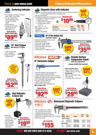 Online at use-enco.com                                                                    Calipers/Indicators/Micrometers

                   Centering Indicator                           Magnetic Base with Indicator
                                                                    • A universal magnetic base that will save time and improve accuracy      SAVE
                                                                                                                                                UP TO
                                                                    • Strong magnet with 45 lbs. of holding power
    • For centering a workpiece or ﬁxture
      within .0002" of true center
                                                      • Zinc die-cast housing
                                                      • Six different locations for mounting accessories: Starting At
                                                                                                                                              31%
    • 1.6" dia. indicator face                          —3 positions 1⁄4"-20 for lug mounts
                                                                                                         $
      remains stationary while
      the machine spindle
      rotates
    • .005" graduation
                                                        —1 tapped hole 10-32
                                                        —1 reamed hole 3⁄ 8" diameter
                                                        —1 V-shaped hole in back:
                                                             1⁄ 8 to 5⁄ 16 "
                                                                                                             1095                        Reg. Sale
    • Includes points, feelers,                       • Base: 41⁄ 2 x 1 x 11⁄4"           Description                         Model #    Price Price
      restraining arm and                             • Dial indicators are .001"
      ﬁtted plastic case                                                                  Mag Base Only                       PX625-0440 $15.95 $10.95
                                                        graduation,                       Base Mag w/1" Import Dial Indicator PX505-1852  25.98 19.95
         Sale Price                                     AGD 2, 0-100 reading
      Model # PX607-4907

     $                  95                                                6" X-tra Value Cal
         89
     Regular Price: $126.51
                                                                          Electronic Caliper
                                                      • Absolute/incremental measurements
                                                      • Stainless steel frame
                                                      • Large, easy-to-read display
                                                      • Resolution: .0005"/.01mm                                                             Sale Price
                12" Dial Caliper                                                                                                          Model # PX317-0430
                With Bonus 6" Caliper
                                                      • Direct inch/metric conversion
                                                                                                              SAVE                        $
                                                                                                                                              3595
                                                      • 4-way measuring

    • .100" revolution dial
                                                      • Includes #357 coin battery and case
                                                                                                              28%
    • .001" graduation                                                                                                                       Mfr’s List $50.40
    • Made of hardened
      stainless steel
                                                                                                                           Granite Surface
                                                                                                                           Comparator Stand
                                                      6" Electronic Caliper                                               With Fine Adjustment
                                                                                                                     Includes BONUS Dial Indicator!
                 BUY A
              12" CALIPER
               AND GET A
                BONUS
              6" CALIPER
                                                                                                               Premium Quality Stand
                                                                                                               • Base 2" thick x 6" square           SAVE
                ($34.00 VALUE)
                                                      • Hardened stainless steel throughout for
                                                        longer life and corrosion resistance
                                                                                                               • .00005" ﬂatness • 71⁄4" high
                                                                                                               Dial Indicator                        54%
                                                                                                               • AGD 2 • 1.000" meas. range
                                                      • Large switchable inch/metric .001"/.1mm LCD
                                                                                                               • 29⁄ 32" dial dia.
                                                      • Floating zero allows quick comparison readings
                                                                                                               • 0-100 dial read. • .001" grad.
         Sale Price                                   • OD, ID and depth rod measurements
       Model # PX404-0152                             • Two-year average battery life
                                                      • ±.005" (±.02mm) accuracy
      $
          5295
      Regular Price: $77.09
                                                      • Without SPC output; with depth bar
                                                      Mfr’s # 700-113-10

                                                           Sale Price                                              Sale Price
                                                        Model # PX337-1114              SAVE                    Model # PX625-8511

                                                       $                                17%
                    Dial Indicator
                    & Base Set                             9295
                                                         Mfr’s List: $113.00
                                                                                                                $
                                                                                                                    2995
                                                                                                                Regular Price: $65.95


       SAVE
        OVER
                                                                                          Waterproof Digimatic Calipers
        40%
                                                      • IP67 protection from coolants,
                                                        dirt, and chips found in many
                                                        manufacturing environments
                                                      • Certiﬁcate of inspection included                Meas.                                    Mfr’s     Low
    • White dial                                      • .0005"/.01mm resolution with ±.001" accuracy     Range Mfr’s #          Model #           List      Price
    • 1" travel dial
      indicator, .001" grad.,
                                Sale Price            • Auto power on/off                                Without Output
                              Model # PX505-1848                                                         0-6"    500-752-10     PX328-0873        $198.00   $155.00
      lever-operated
                                                                      As Low As
                                  $
                                    1995
    • On-off magnetic                                                                                    0-12    500-754-10     PX327-9548         458.00    331.00

                                                                    $
                                                                        155
      base indicator                                                                                     With Output
      holder with ﬁne                                                                                    0-6     500-762-10     PX326-1304         235.00    204.00
      adjustment              Regular Price: $33.98                                                      0-12    500-764-10     PX327-9549         509.00    408.00


                                 PHONE: 800-USE-ENCO (800-873-3626)                            INTERNET: use-enco.com                                                 5

04-05 EH 13-04 CIM.indd 5                                                                                                                                   3/21/13 10:48 AM
 