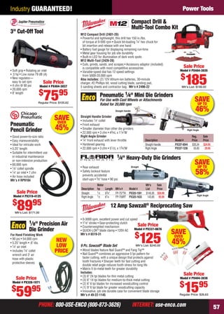 Industry GUARANTEED!                                                                                                                 Power Tools

                                                                                                     Compact Drill &
                                                                                                     Multi-Tool Combo Kit
    3" Cut-Off Tool                                  M12 Compact Drill (2401-20)
                                                     • Powerful and lightweight, this drill has 150 in./lbs.
                                                       of torque at 0-500 rpm • Quick bit-loading 1⁄4" hex chuck for
                                                       bit insertion and release with one hand
                                                     • Battery fuel gauge for displaying remaining run-time
                                                     • Metal gear housing for job site durability
                                                     • Built-in LED for illumination of dark work spots
                                                     M12 Multi-Tool (2426-20)
                                                     • Cuts, grinds, sands, and scrapes • Accessory adaptor (included)
                                                       is compatible with most competitive accessories                                   Sale Price
    • Soft grip • Rotating air inlet                 • Variable-speed dial has 12 speed settings                                       Model # PX404-3035
    • .5 hp • Low noise 79 dB (A)
                                                                                                                                       $
                                                                                                                                           185
                                                       from 5000-20,000 opm
    • New regulator—                                 Also includes: (2) 12V lithium-ion batteries, 30-minute
      easy to set rpm            Sale Price          charger, #2 Phillips bit, wood cutting blade, sanding pad,
    • 4 cfm @ 90 psi         Model # PX404-3037      5 sanding sheets and contractor bag. Mfr’s # 2496-22                               Mfr’s List: $199.00
    • 20,000 rpm
                            $
    • 8" length
                                7595
                            Regular Price: $105.62
                                                                      Pneumatic 1⁄4" Mini Die Grinders
                                                                      For Use with Cast Wheels or Attachments
                                                                      Rated for 20,000 rpm
                                                                                                                                                   SAVE
                                                                                                                                                    UP TO
                                                                                   Straight Handle                                                 46%
                                       SAVE
                                        OVER
                                                     Straight Handle Grinder
                                                     • Includes 1⁄4" collet
    Pneumatic                                        • Front exhaust
    Pencil Grinder                      45%          • Smaller diameter than other die grinders
                                                     • 22,000 rpm • 3 cfm • 43⁄4L x 11⁄4"W
                                                                                                                                            Right Angle

    • Good power-to-size ratio                       Right Angle Grinder                                                                        Reg.       Sale
    • Easy maneuverability                           • 1⁄4" front exhaust with lever throttle                   Description        Model #      Price      Price
    • Ideal for intricate work                       • Hardened gearing                                         Straight Handle    PX337-0044   $35.24     $24.95
    • 5.25" length                                   • 22,000 rpm • 3 cfm • 51⁄ 2L x 13⁄4"W                     Right Angle        PX337-1236    55.83      29.95
    • Suitable for intermittent use
      in industrial maintenance                                                      1⁄4"    Heavy-Duty Die Grinders
      or non-intensive production
    • 60,000 rpm                                                                                                                                   SAVE
                                                                                                                                                    UP TO
    • 1⁄ 8" collet spindle                           • Rear exhaust                                  Straight

    • 1⁄4" air inlet • 7 cfm
    • Air hose included
                                                     • Safety lockout feature
                                                       prevents accidental
                                                                                                                                                   58%
    Mfr’s # RP9104                                     start-ups • 3⁄ 8" hose • 90 psi
                                                                 Motor                                          Mfr’s   Sale
                                                     Description hp    Length Mfr’s #  Model #                  List    Price
         Sale Price                                  Straight    1⁄ 3  63⁄4"  FP-757TK PX325-1591               $145.95 $59.99
       Model # PX319-4125                                                                                                                            Right Angle
                                                     Right Angle 1⁄2   61⁄4   FP-759RT PX325-1633                143.85 95.99

      $
          8995
        Mfr’s List: $171.00
                                                                               12 Amp Sawzall® Reciprocating Saw

                                                     • 0-3000 spm, excellent power and cut speed
                   1⁄ 8"Precision Air                • 11⁄ 8" stroke • Gear-protecting clutch
                                                     • Counterweighted mechanism                 Sale Price
                   Die Grinder                       • QUICK-LOK® blade clamp • 120V AC       Model # PX337-0676
                                                                                                                                  SAVE
                                                                                                         $
                                                                                                                125
    For Hand Finishing Work                          Mfr’s # 6519-31
                                                                                                                                   OVER
    • 90 psi • 54,000 rpm
    • 5.25" length • .6" dia.
                                       NEW                                                                                        45%
    • 1⁄4" air inlet                    LOW          9 Pc. Sawzall® Blade Set                            Mfr's List: $240.00
    • Includes 1⁄ 8" collet            PRICE         • Wood blades feature Nail Guard™ and Fang Tip™
                                                     • Nail Guard™ combines an aggressive 5 tpi pattern for
      wrench and 3' air
      hose with plastic                                faster cutting, with a unique design that protects against
      protective sleeves                               tooth fractures • Sharper teeth for fast cutting and
                                                       double relief angle reduces tooth stress for long life
                                                     • Matrix II bi-metal teeth for greater durability
                                                     Includes:
                                                     • (3) 6" 24 tpi blades for thin metal cutting
                                                                                                                                         Sale Price
         Sale Price                                  • (3) 6" 14 tpi blades for medium-to-thick metal cutting
                                                                                                                                       Model # PX404-3036

                                                                                                                                      $
                                                                                                                                          1595
      Model # PX328-1071                             • (2) 6" 6 tpi blades for increased woodcutting control
     $               95
         59
                                                     • (1) 9" 6 tpi blade for greater woodcutting capacity
                                                     • Innovative, job site durable case for convenient blade storage
                                                     Mfr’s # 49-22-1145                                                               Regular Price: $26.63


                            PHONE: 800-USE-ENCO (800-873-3626)                                        INTERNET: use-enco.com                                        57

56-57 EH 13-04 PT.indd 57                                                                                                                                 3/21/13 11:49 AM
 