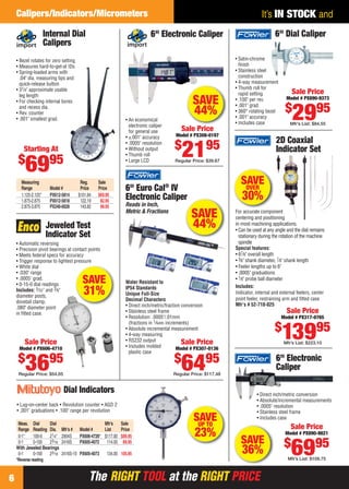 Calipers/Indicators/Micrometers                                                                                           It’s IN STOCK and
                       Internal Dial                                        6" Electronic Caliper                                     6" Dial Caliper
                       Calipers
     • Bezel rotates for zero setting                                                                            • Satin-chrome
     • Measures hard-to-get-at IDs                                                                                 ﬁnish
     • Spring-loaded arms with                                                                                   • Stainless steel
       .04" dia. measuring tips and                                                                                construction
       quick-release button                                                                                      • 4-way measurement
     • 31⁄4" approximate usable                                                                                  • Thumb roll for
       leg length                                                                                                  rapid setting               Sale Price
     • For checking internal bores                                                               SAVE            • .100" per rev.           Model # PX890-9373

                                                                                                                                           $
                                                                                                                                               2995
       and recess dia.                                                                                           • .001" grad.
     • Rev. counter
     • .001" smallest grad.
                                                                                                 44%             • 360° rotating bezel
                                                                                                                 • .001" accuracy
                                                               • An economical
                                                                                                                 • Includes case              Mfr’s List: $84.55
                                                                 electronic caliper
                                                                 for general use           Sale Price
                                                               • ±.001" accuracy        Model # PX308-0197
                                                                                                                                      2D Coaxial
                                                                                       $               95
                                                                                           21
                                                               • .0005" resolution
         Starting At                                           • Without output
                                                               • Thumb roll
                                                                                                                                      Indicator Set
      $                  95
          69                                                   • Large LCD              Regular Price: $39.67



        Measuring                        Reg.     Sale                                                             SAVE
        Range            Model #         Price    Price        6" Euro Cal® IV                                      OVER
        1.125-2.125"
        1.875-2.875
                         PX612-5814
                         PX612-5818
                                        $101.64
                                         122.19
                                                  $69.95
                                                   82.95
                                                               Electronic Caliper                                   30%
        2.875-3.875      PX240-0028      143.82    99.95       Reads in Inch,
                                                               Metric & Fractions
                                                                                                SAVE             For accurate component
                                                                                                                 centering and positioning
                        Jeweled Test                                                            44%              in most machining applications.
                                                                                                                 • Can be used at any angle and the dial remains
                        Indicator Set                                                                              stationary during the rotation of the machine
     • Automatic reversing                                                                                         spindle
     • Precision pivot bearings at contact points                                                                Special features:
     • Meets federal specs for accuracy                                                                          • 67⁄8" overall length
     • Trigger response to lightest pressure                                                                     • 3⁄8" shank diameter, 7⁄8" shank length
     • White dial                                                                                                • Feeler lengths up to 6"
     • .030" range                                                                                               • .0005" graduations
     • .0005" grad.
     • 0-15-0 dial readings
                                          SAVE                 Water Resistant to
                                                                                                                 • 1⁄8" probe ball diameter
                                                                                                                 Includes:
     Includes: 5⁄ 32" and 3⁄ 8"
     diameter posts,
                                          31%                  IP54 Standards
                                                               Unique Full-Size                                  Indicator, internal and external feelers, center
                                                                                                                 point feeler, restraining arm and ﬁtted case
     dovetail clamp,                                           Decimal Characters
                                                               • Direct inch/metric/fraction conversion          Mfr’s # 52-710-025
     .080" diameter point
     in ﬁtted case.                                            • Stainless steel frame                                                      Sale Price
                                                               • Resolution: .0005"/.01mm                                                Model # PX317-0765
                                                                 (fractions in 1⁄ 64th increments)
                                                                                                                                      $
          Sale Price
      Model # PX606-4710
                                                               • Absolute incremental measurement
                                                               • 4-way measuring
                                                               • RS232 output
                                                               • Includes molded
                                                                                              Sale Price
                                                                                            Model # PX307-0136
                                                                                                                                          13995
                                                                                                                                          Mfr’s List: $223.10

                                                                 plastic case
      $
          3695
      Regular Price: $54.05
                                                                                       $
                                                                                           6495
                                                                                       Regular Price: $117.48
                                                                                                                                      6" Electronic
                                                                                                                                      Caliper

                                Dial Indicators                                                                             • Direct inch/metric conversion
                                                                                                                            • Absolute/incremental measurements
     • Lug-on-center back • Revolution counter • AGD 2                                                                      • .0005" resolution
     • .001" graduations • .100" range per revolution                                                                       • Stainless steel frame

      Meas. Dial     Dial                           Mfr’s   Sale
                                                                                                 SAVE
                                                                                                  UP TO
                                                                                                                            • Includes case
                                                                                                                                              Sale Price
      Range Reading Dia.
      0-1"   100-0   21⁄4"
                              Mfr’s #
                              2904S
                                        Model #     List    Price
                                        PX606-4726* $117.00 $89.95                                23%                                      Model # PX890-9821
                                                                                                                   SAVE                    $
      0-1    0-100   23⁄16
     With Jeweled Bearings
      0-1    0-100
     *Reverse reading
                     23⁄16
                              2416S     PX605-4072 114.00 89.95

                              2416S-10 PX605-4073     134.00 105.95                                                 36%                        6995
                                                                                                                                             Mfr’s List: $109.75



 6                                           The RIGHT TOOL at the RIGHT PRICE
06-07 EH 13-04 CIM.indd 6                                                                                                                                  3/21/13 10:49 AM
 