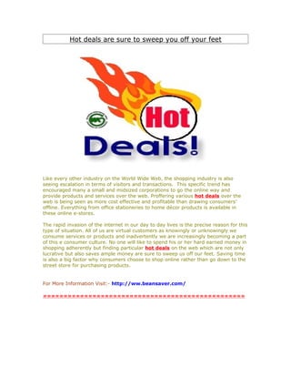 Hot deals are sure to sweep you off your feet




Like every other industry on the World Wide Web, the shopping industry is also
seeing escalation in terms of visitors and transactions. This specific trend has
encouraged many a small and midsized corporations to go the online way and
provide products and services over the web. Proffering various hot deals over the
web is being seen as more cost effective and profitable than drawing consumers’
offline. Everything from office stationeries to home décor products is available in
these online e-stores.

The rapid invasion of the internet in our day to day lives is the precise reason for this
type of situation. All of us are virtual customers as knowingly or unknowingly we
consume services or products and inadvertently we are increasingly becoming a part
of this e consumer culture. No one will like to spend his or her hard earned money in
shopping adherently but finding particular hot deals on the web which are not only
lucrative but also saves ample money are sure to sweep us off our feet. Saving time
is also a big factor why consumers choose to shop online rather than go down to the
street store for purchasing products.


For More Information Visit:- http://ww.beansaver.com/

=================================================
 
