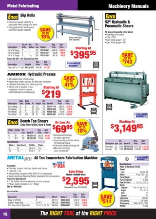 The RIGHT TOOL at the RIGHT PRICEThe RIGHT TOOL at the RIGHT PRICE16
Machinery ManualsMetal Fabricating
SAVEUP TO
41%
Hydraulic Presses
Cap. Base Wt. Reg. Sale
Description Tons Stroke W Height Lbs. Model # Price Price
Bench Model 12 6" 20" 37" 155 RB240-7754 $326.95 $219.00
Floor Model 12 6 24 613⁄4 190 RB890-0829 587.95 349.00
Floor Model 20 7 32 67 265 RB890-0830 713.95 425.00
Floor Model 50 63⁄4 38 73 600 RB890-0831 2,374.95 1,399.00
• All welded-steel construction
• Heavy-duty return springs for fast ram retraction
• Includes bed plates and bearing punch
• 50 ton unit is used to press,
straighten, bend or remove
and install gears and bearings
Starting At
$
219
SAVEUP TO
18%Blade Handle Wt. Reg. Sale
L L Lbs. Model # Price Price
6" 28" 40 RB130-5710 $85.76 $69.95
12 39.5 100 RB130-5700 133.66 119.95
Speciﬁcations
Blade L: Cap.Round: Flat Bar: Plates:
6" 3⁄8" 23⁄4 x 1⁄4" 3⁄32"
12 7⁄16 23⁄4 x 1⁄4 1⁄8
• Compound leverage
for easy operation
• Long handle provides plenty
of shearing torque
• Tool steel blades for long life
• Mounts directly to
your workbench
Bench Top Shears
Cuts Sheet Steel, Bars & Rods
As Low As
$
6995
SAVEUP TO
19%
Dia.of Min. Wt. Reg. Sale
Description Rolls Radius Lbs. Model # Price Price
24" x 20 Gauge 2" 1" 195 RB130-4501 $439.09 $395.95
36" x 22 Gauge 2 1 273 RB130-4511 483.80 409.95
50" x 16 Gauge 3 11⁄2 528 RB130-5501 997.43 799.95
• Maximum gauge capacity is
applicable when using mild steel
• Using galvanized steel lowers
maximum gauge capacity
Shown with Stand,
sold separately.
Slip Rolls
Starting At
$
39595
1-YEAR LIMITED
WARRANTY
Reg. Sale
Description Model # Price Price
Stand (56" x 17" x 24") RB130-5075 $219.98 $179.95
Stand for 50" x 16 Gauge Slip Roll
40 Ton Ironworkers Fabrication Machine
SAVE$
511
Features:
• Punches, shears, notches, bends and forms
• 110v AC, 1 ph.
• All guarding complies with ANSI B11-5 standards
• Meets American National Safety standards for ironworkers
Standard Equipment:
• 2" die holder • Punch retaining nut and stripper
• Power cavity includes 3-in-1 shear
Mfr’s # MP4000
Accessories
Reg. Sale
Description Dimensions Mfr’s # Model # Price Price
Brake for MP4000 8" MP4110 RB890-0444 $746.27 $579.00
Notcher - Heavy-Duty 2 x 13⁄4" MP4120 RB890-0445 746.27 579.00
5 Pc.Round Punch Starter Set 1⁄4, 3⁄8, 1⁄2, 5⁄8, 3⁄4" MP4140 RB890-0447 209.20 159.00
Speciﬁcations
Rated on 65,000 psiTensile
Speed:
spm Approx.4-6
Motor: 3⁄4 hp, 110v, 1 ph.
Throat Depth: 33⁄4"
Punch Capacity: 40Tons
Pipe Notchers: 1⁄2, 3⁄4, 1, 11⁄2, 2"
Shear:
Flat Bar: 3⁄8" x 4" and 1⁄4" x 6"
Angle: 1⁄4" x 3" x 3"
Rod: 3⁄4"
Square: 5⁄8"
Hydraulics: 2500 psi
Oil Capacity: 1 US Gallon
Dimensions: 24W x 551⁄4H x 30"L
Weight: 410 lbs.
Sale Price
Model # RB890-0442
$
2,595Regular Price: $3,106.77
1-YEAR LIMITED
WARRANTY
1-YEAR LIMITED
WARRANTY
Starting At
$
3,14995
SAVEUP TO
$
743
52" Hydraulic &
Pneumatic Shears
16 Gauge Capacity (mild steel)
• Guarded foot switch
• 3 hp, 220v
• Cap. back gauge—27"
• Cap. front gauge—26"
Wt. Reg. Sale
Description spm Lbs. Model # Price Price
Pneumatic 25 1,155 RB130-5355 $3,707.98 $3,149.95
Hydraulic 60 1,350 RB130-5345 4,943.98 4,200.00
16-17 EH 13-07 MetFab.indd 1616-17 EH 13-07 MetFab.indd 16 6/19/13 11:16 AM6/19/13 11:16 AM
 