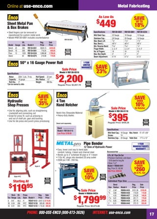 PHONE: 800-USE-ENCO (800-873-3626) INTERNET: use-enco.comPHONE: 800-USE-ENCO (800-873-3626) INTERNET: use-enco.com 17
Online at use-enco.com Metal Fabricating
SAVEOVER
10%On Notcher
4 Ton
Hand Notcher
Notch Any Shearable Material
• Heavy-duty blades
Speciﬁcations
Mild Steel Cap.: 16 Gauge Max.Notch: 6" x 6" x 90°
Stroke: 3⁄4"
Stainless Cap.: 20 Gauge Table Size: 171⁄2 x 12"
Stand sold separately
Stand
Model # RB130-5115
Low Price:$199.99
Sale Price
Model # RB130-5110
$
395Regular Price: $456.28
SAVE
23%
50" x 16 Gauge Power Roll
Speciﬁcations
Motor: 220v*, 3 ph., 3⁄4 hp Roll Speed: 22 rpm
Capacity: 16 gauge Min.Radius: 1.5"
Roll Dia.: 3" Weight: 880 lbs.
*Can be rewired to 440v
1-YEAR
LIMITED
WARRANTY
Sale Price
Model # RB130-5510
$
2,200Regular Price: $2,857.78
SAVEUP TO
35%
Work Wt. Press Reg. Sale
Ton Range Lbs. Style Model # Price Price
6 0-8" 68.2 H RB307-0121 $167.12 $119.95
30 0-34 286 HYC RB307-0126 929.06 599.95
45 0-31 693 HYC RB307-0125 1,119.40 849.95
Style HYC
• Use for aligning jobs, such as straightening
crankshaft and connecting rod
• Great for press ﬁt, such as pressing in
and out of shaft pin, gear and bushing
• Use for die press and punch press processing
Hydraulic
Shop Presses
Style H
Starting At
$
11995
Sheet Metal Pan
& Box Brakes
Wt. Reg. Sale
Model Gauge Lbs. Model # Price Price
Bench 22 280 RB130-5051 $529.13 $449.00
Bench 16 309 RB130-5061 716.54 609.00
Floor 12 1525 RB130-5234 1,998.98 1,799.00
Stand 64 RB130-5075 219.98 179.95
• Steel ﬁngers can be removed or
repositioned for custom metal work
• Model #RB130-5061 includes counterbalance
RB130-5051
As Low As
$
449
Speciﬁcations RB130-5051 RB130-5061 RB130-5234
Mild Steel Cap.: 22 Gauge 16 Gauge 12 Gauge
Stainless Cap.: 26 Gauge 20 Gauge 16 Gauge
Max.Beam Lift: 7⁄8" 11⁄4" 11⁄2"
Max.Bend L: 481⁄4" 481⁄4" 481⁄4"
Min.Reverse Bend: 5⁄16" 5⁄16" 1⁄2"
FingerWidth: 2, 3, 4" 2, 3, 4" 3, 4, 5"
No.of Fingers: 16 16 10
Max.Box Depth: 3" 3" 4"
Beam Adjustment: 0-1⁄8" 0-1⁄2" 0-1⁄2"
SAVEUP TO
18%
Pipe Bender
12 Tons of Hydraulic Power
• Easy, lower cost way to bend pipe,
conduit, tubing, I-beam and channel steel
• Bends up to 2" schedule 40 pipe or 4" I-beam
• 110v AC, plugs into standard 20 amp outlet
• 2500 psi • Wt.: 250 lbs.
Sale Price
Model # RB890-0434
$
1,79999
Regular Price: $2,075.86
SAVEOVER
$
260On 6 Pc. Set
Accessories
Individual Pipe Dies
Bend Reg. Sale
Size Radius Model # Price Price
1⁄2" 2.94" RB890-0435 $151.39 $105.00
3⁄4 3.68 RB890-0436 173.04 119.00
1 4.55 RB890-0437 216.28 148.00
11⁄4 5.81 RB890-0438 251.71 179.00
11⁄2 6.65 RB890-0439 307.76 209.00
2 8.31 RB890-0440 373.13 255.00
6 Pc.90° Pipe Die Set
• Precision machined, cold drawn,
1018 steel for long life
• Sizes 1⁄2-2"
Model # RB890-0441
Reg.Price:$1,182.88
Sale Price:$929.00SAVEOVER
10%
1-YEAR
MANUFACTURER’S
WARRANTY
16-17 EH 13-07 MetFab.indd 1716-17 EH 13-07 MetFab.indd 17 6/19/13 11:17 AM6/19/13 11:17 AM
 