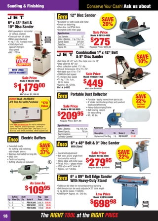 The RIGHT TOOL at the RIGHT PRICEThe RIGHT TOOL at the RIGHT PRICE18
Conserve Your Cash! Ask us aboutSanding & Finishing
SAVEUP TO
37%
• Extended shafts
for bufﬁng and polishing
odd-shaped pieces
• Bearings lubricated for long life
• 3450 rpm
• Cast-iron housing
• Bufﬁng wheels not included
Electric Buffers
Bufﬁng Shaft Reg. Sale
hp Wheel Dia. Dia. Model # Price Price
1⁄3 6" 1⁄2" RB619-2890 $168.76 $109.95
1⁄2 8 3⁄4 RB619-2891 242.68 169.95
1 10 1 RB619-2892 470.60 295.95
As Low As
$
10995
SAVE
22%On Dust
Collector
Portable Dust Collector
Speciﬁcations
Motor & Electrics: 1 hp, 110v, 1 ph.
Blower Capacity: 750 cfm
Bag Connections: 1
Connector Diameter: 4"
• Portable - easily moved from job to job
• 4" intake handles large chips and sawdust
easily and effectively
• Heavy-duty carrying frame
• Ball bearing casters
for easy rolling
• Wt.: 45 lbs.
Sale Price
Model # RB150-3025
$
20995
Regular Price: $271.90
Low
Description Wt. Model # Price
Replacement Dust Bag 1 lb. RB150-3027 $12.82
Accessory
SAVE
10%
Combination 1" x 42" Belt
& 8" Disc Sander
• Belt table tilt: 45° out • Disc table size: 4 x 10"
• Disc table tilt: 45° out
• Dust collection outlet: 11⁄2" dia.
• Overall dimensions: 22 x 21 x 14"
• Belt table size: 61⁄8 x 71⁄8"
• 3000 sfm belt speed
• 1725 rpm disc speed
• 1⁄3 hp, 115v, 1 ph.,
60 Hz motor
• Approx. wt.: 62 lbs.
Mfr’s # J-4002
Sale Price
Model # RB328-1052
$
449Mfr’s List $499.00
6" x 89" Belt Edge Sander
With Heavy-Duty Stand
• Table can be tilted for horizontal/vertical sanding
• Belt tension can be easily adjusted • 32" table length
• 2 hp, 60 Hz motor, 110/220v
• 3900 fpm • Approx. wt.: 240 lbs. Low Price
Model # RB163-6089
$
69898
SAVE
22%
6" x 48" Belt & 9" Disc Sander
With Stand
• Quick belt adjustment
• Belt locks at any angle from
horizontal to vertical
• Tilting table with miter gage
• 3⁄4 hp, 115v, 1-phase motor
• 1350 sfpm • 45° table tilt
• Approx. wt.: 130 lbs.
Sale Price
Model # RB163-4900
$
27995
Regular Price: $359.48
SAVE
20%
12" Disc Sander
Speciﬁcations
Disc Diameter: 12"
Motor & Electrics: 1 hp, 115v, 1 ph.
Spindle Speed: 3470 rpm
Table Size: 8" x 171⁄2"
Approx.Wt.: 70 lbs.
• Excellent for both wood and metal
• Great for deburring
• Uses low cost PSA discs
• Complete with miter gage
Sale Price
Model # RB163-4805
$
275Regular Price: $343.80
6" x 48" Belt &
10" Disc Sander
• Belt operates in horizontal
or vertical position
• Two cast-iron tilt tables
• Miter gage standard
• 1 hp, 115v, 1-phase motor
• 1650 sfpm belt
speed/1750 rpm
disc speed
• Wt.: 170 lbs.
MFR'S 1-YEAR
LIMITED WARRANTY
Sale Price
Model # RB328-1056
$
1,17900
Mfr’s List: $1,199.00
FREE
PLUS
BONUS MAIL-IN REBATE
JET Tool Box with Purchase
*Visit www.use-enco.com for mail-in redemption
form. Requires proof of purchase. Cannot be
combined with any other offer. Offer Valid 7/1/13 -
8/31/13. Void where prohibited. While supplies last.
$
170
Value
Vi i f il i d
18-19 EH 13-07 S&F.indd 1818-19 EH 13-07 S&F.indd 18 6/19/13 11:18 AM6/19/13 11:18 AM
 