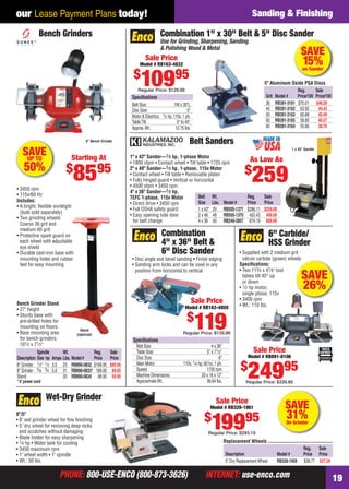 PHONE: 800-USE-ENCO (800-873-3626) INTERNET: use-enco.comPHONE: 800-USE-ENCO (800-873-3626) INTERNET: use-enco.com 19
our Lease Payment Plans today! Sanding & Finishing
SAVE
31%On Grinder
Replacement Wheels
Reg. Sale
Description Model # Price Price
5" Dry ReplacementWheel RB328-1959 $38.77 $27.29
Wet-Dry Grinder
8"/5"
• 8" wet grinder wheel for ﬁne ﬁnishing
• 5" dry wheel for removing deep nicks
and scratches without damaging
• Blade holder for easy sharpening
• 1⁄4 hp • Water tank for cooling
• 3450 maximum rpm
• 1" wheel width • 1" spindle
• Wt.: 30 lbs.
Sale Price
Model # RB328-1961
$
19995
Regular Price: $293.19
Belt Sanders
1" x 42" Sander—1⁄3 hp, 1-phase Motor
• 1800 sfpm • Contact wheel • Tilt table • 1725 rpm
2" x 48" Sander—1⁄2 hp, 1-phase, 115v Motor
• Contact wheel • Tilt table • Removable platen
• Fully hinged guard • Vertical or horizontal
• 4500 sfpm • 3450 rpm
4" x 36" Sander—1⁄2 hp,
TEFC 1-phase, 115v Motor
• Direct drive • 3450 rpm
• Full OSHA safety guard
• Easy opening side door
for belt change
1 x 42" Sander
Belt Wt. Reg. Sale
Size Lbs. Model # Price Price
1 x 42" 29 RB505-1371 $286.11 $259.00
2 x 48 48 RB505-1370 452.43 409.00
4 x 36 50 RB240-3857 674.19 609.00
As Low As
$
259
SAVEUP TO
50%
Stand
(optional)
• 3450 rpm
• 115v/60 Hz
Includes:
• A bright, ﬂexible worklight
(bulb sold separately)
• Two grinding wheels:
Coarse 36 grit and
medium 60 grit
• Protective spark guard on
each wheel with adjustable
eye shield
• Durable cast-iron base with
mounting holes and rubber
feet for easy mounting
Bench Grinder Stand
• 27" height
• Sturdy base with
pre-drilled holes for
mounting on ﬂoors
• Base mounting area
for bench grinders:
101⁄2 x 71⁄2"
Bench Grinders
8" Bench Grinder
Starting At
$
8595
Spindle Wt. Reg. Sale
Description Size hp Amps Lbs. Model# Price Price
6" Grinder 1⁄2" 1⁄2 3.5 23 RB890-0832 $169.95 $85.95
8" Grinder 5⁄8 3⁄4 5.0 31 RB890-0833* 189.95 89.95
Stand 20 RB890-0834 98.95 59.95
* 6' power cord
SAVE
15%on Sander
Speciﬁcations
Belt Size: 1W x 30"L
Disc Size: 5"
Motor & Electrics: 1⁄4 hp, 110v, 1 ph.
TableTilt: 0° to 45°
Approx.Wt.: 12.75 lbs.
Combination 1" x 30" Belt & 5" Disc Sander
Use for Grinding, Sharpening, Sanding
& Polishing Wood & Metal
5" Aluminum Oxide PSA Discs
Reg. Sale
Grit Model # Price/100 Price/100
36 RB391-3161 $70.01 $48.29
40 RB391-3162 63.92 44.43
50 RB391-3163 60.88 42.49
60 RB391-3165 58.85 40.57
80 RB391-3164 55.80 38.70
Sale Price
Model # RB163-4832
$
10995
Regular Price: $129.88
SAVE
26%
6" Carbide/
HSS Grinder
• Supplied with 2 medium grit
silicon carbide (green) wheels
Speciﬁcations:
• Two 113⁄4 x 41⁄8" tool
tables tilt 45° up
or down
• 1⁄2 hp motor,
single phase, 115v
• 3400 rpm
• Wt.: 110 lbs.
Sale Price
Model # RB891-8106
$
24995
Regular Price: $339.88
Speciﬁcations
Belt Size: 4 x 36"
Table Size: 5" x 71⁄2"
Disc Size: 6"
Main Motor: 110v, 1⁄4 hp, 60 hz, 1 ph.
Speed: 1720 rpm
Machine Dimensions: 20 x 16 x 12"
ApproximateWt.: 38.64 lbs.
• Disc angle and bevel sanding • Finish edging
• Sanding arm locks and can be used in any
position from horizontal to vertical
Combination
4" x 36" Belt &
6" Disc Sander
Sale Price
Model # RB163-4850
$
119Regular Price: $139.98
18-19 EH 13-07 S&F.indd 1918-19 EH 13-07 S&F.indd 19 6/19/13 11:18 AM6/19/13 11:18 AM
 