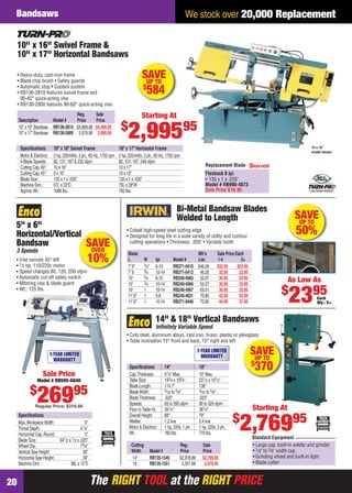 The RIGHT TOOL at the RIGHT PRICEThe RIGHT TOOL at the RIGHT PRICE20
We stock over 20,000 ReplacementBandsaws
SAVEUP TO
$
370
Cutting Reg. Sale
Width Model # Price Price
14" RB135-1545 $2,978.88 $2,769.95
18 RB135-1551 3,351.68 2,979.95
14" & 18" Vertical Bandsaws
Inﬁnitely Variable Speed
• Cuts steel, aluminum alloys, cast iron, brass, plastic or plexiglass
• Table inclination 15° front and back, 15° right and left
1-YEAR LIMITED
WARRANTY
• Large cap. built-in welder and grinder
• 1⁄8" to 5⁄8" width cap.
• Grinding wheel and built-in light
• Blade cutter
Standard Equipment
Starting At
$
2,76995
Speciﬁcations 14" 18"
Cap.Thickness: 91⁄4" Max. 10" Max.
Table Size: 193⁄4 x 193⁄4" 231⁄2 x 191⁄2"
Blade Length: 114.7" 136"
BladeWidth: 3⁄32 to 5⁄8" 3⁄32 to 5⁄8"
BladeThickness: .025" .025"
Speeds: 65 to 265 sfpm 80 to 320 sfpm
Floor toTable Ht.: 391⁄4" 381⁄4"
Overall Height: 68" 79"
Welder: 1.2 kva 2.4 kva
Motor & Electrics: 1 hp, 220v, 1 ph. 1 hp, 220v, 3 ph.
Wt.: 760 lbs. 770 lbs.
SAVEUP TO
50%
Bi-Metal Bandsaw Blades
Welded to Length
• Cobalt high-speed steel cutting edge
• Designed for long life in a wide variety of utility and contour
cutting operations • Thickness: .035" • Variable tooth
Each
Qty.: 5+
As Low As
$
2395
Blade Mfr’s Sale Price Each
L W tpi Model # List 1-4 5+
7' 9" 3⁄4" 6-10 RB371-0410 $46.26 $32.95 $23.95
7' 9 3⁄4 10-14 RB371-0412 46.26 32.95 23.95
10' 3⁄4 6-10 RB240-4965 55.07 30.95 25.95
10' 3⁄4 10-14 RB240-4966 55.07 30.95 25.95
10' 1 10-14 RB240-4967 63.01 30.95 25.95
11' 6" 1 5-8 RB240-4831 70.80 42.95 35.95
11' 6" 1 10-14 RB371-0446 70.80 44.95 37.95
5" x 6"
Horizontal/Vertical
Bandsaw
3 Speeds
• Vise swivels 45° left
• 1⁄3 hp, 110/220v motor
• Speed changes 80, 120, 200 sfpm
• Automatic cut-off safety switch
• Mitering vise & blade guard
• Wt.: 125 lbs.
Speciﬁcations
Max.WorkpieceWidth: 6"
Throat Depth: 41⁄8"
Horizontal Cap.Round: 5"
Blade Size: 641⁄2 x 1⁄2 x .025"
Wheel Dia.: 73⁄8"
Vertical Saw Height: 56"
Horizontal Saw Height: 38"
Machine Dim.: 38L x 12"D
1-YEAR LIMITED
WARRANTY
Sale Price
Model # RB505-6840
$
26995
Regular Price: $316.66
al
sfpm
SAVEOVER
10%
Replacement Blade
Flexback 6 tpi
• 135 x 1 x .035"
Model # RB990-4073
Sale Price $19.95 1 year limited warranty!
Reg. Sale
Description Model # Price Price
10" x 16" Bandsaw RB136-2810 $4,899.98 $4,409.95
10" x 17" Bandsaw RB136-2800 3,579.98 2,995.95
10" x 16" Swivel Frame &
10" x 17" Horizontal Bandsaws
• Heavy-duty, cast-iron frame
• Blade chip brush • Safety guards
• Automatic stop • Coolant system
• RB136-2810 features swivel frame and
90-45° quick-acting vise
• RB136-2800 features 90-60° quick-acting vise
10 x 16"
model shown
Speciﬁcations 10" x 16" Swivel Frame 10" x 17" Horizontal Frame
Motor & Electrics: 2 hp, 220/440v, 3 ph., 60 Hz, 1750 rpm 2 hp, 220/440v, 3 ph., 60 Hz, 1750 rpm
4 Blade Speeds: 82, 131, 167 & 232 sfpm 82, 131, 167, 246 sfpm
Cutting Cap.90°: 10 x 16" 10 x 17"
Cutting Cap.45°: 9 x 10" 10 x 10"
Blade Size: 135 x 1 x .035" 135 x 1 x .035"
Machine Dim.: 67L x 22"D 75L x 28"W
Approx.Wt.: 1068 lbs. 792 lbs.
Starting At
$
2,99595
SAVEUP TO
$
584
20-21 EH 13-07 Bandsaws.indd 2020-21 EH 13-07 Bandsaws.indd 20 6/19/13 11:29 AM6/19/13 11:29 AM
 
