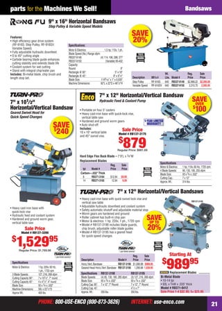 PHONE: 800-USE-ENCO (800-873-3626) INTERNET: use-enco.comPHONE: 800-USE-ENCO (800-873-3626) INTERNET: use-enco.com 21
parts for the Machines We Sell! Bandsaws
SAVEOVER
$
100
Hard Edge Flex Back Blade – 7'9"L x 3⁄4"W
Speciﬁcations
Motor & Electrics: 1 hp, 110v, 60 Hz, 1725 rpm
4 Blade Speeds: 90, 135, 195, 255 sfpm
Blade Size: 93 x 3⁄4 x .032"
Cutting Cap.: 7 x 12"
Approx.Wt.: 314 lbs.
Replacement Blades
7" x 12" Horizontal/Vertical Bandsaw
Hydraulic Feed & Coolant Pump
• Portable on four 5" casters
• Heavy cast-iron base with quick-lock vise,
vertical table saw
• Hardened and ground worm gears
• Auto shut-off
Includes:
10 x 10" vertical table
and 45° swivel vise.
1-YEAR LIMITED
WARRANTY
Sale Price
Model # RB137-3175
$
879Regular Price: $981.69
Reg. Sale
tpi Model # Price Price
Carbon—.032"Thick
8 RB371-3164 $12.94 $9.99
14 RB371-3165 12.94 9.99
SAVE$
240
Speciﬁcations
Motor & Electrics: 1 hp, 220v, 60 Hz,
1 ph., 1720 rpm
3 Blade Speeds : 127, 216, 268 sfpm
Cutting Capacity 90°: 7 x 101⁄2", 7" round
Cutting Capacity 45°: 4 x 41⁄2", 4" round
Blade Size: 93 x 3⁄4 x .032"
Machine Dimensions: 50L x 221⁄2"D
ApproxWt.: 400 lbs.
7" x 101⁄2"
Horizontal/Vertical Bandsaw
Geared Swivel Head for
Quick Speed Changes
Sale Price
Model # RB137-3200
$
1,52995
Regular Price: $1,769.98
• Heavy cast-iron base with
quick-lock vise
• Hydraulic feed and coolant system
• Hardened and ground worm gear,
vertical table saw
1 year limited warranty!
SAVE
20%
Speciﬁcations:
Motor & Electrics: 1.5 hp, 110v, 1 ph.
Blade Speed (No.) Range sfpm:
RB337-9149: (4) 114, 196, 288, 377
RB337-9150: (Variable) 95-402
Capacity:
Round: 9"
Rectangle @ 90°: 5" x 16"
Rectangle @ 45°: 8" x 91⁄2"
Blade Size: 1149⁄16" x 1" x 0.035"
Machine Dimensions: 62"L x 22"D x 481⁄2"H
9" x 16" Horizontal Bandsaws
Step Pulley & Variable Speed Models
Features:
• High efﬁciency gear drive system
(RF-916S: Step Pulley, RF-916SV:
Variable Speed)
• Fully adjustable hydraulic downfeed
• 0 to 45° cutting angle
• Carbide bearing blade guide enhances
cutting stability and extends blade life
• Coolant system for wet cutting
• Stand with integral chip/water pan
Includes: Bi-metal blade, chip brush and
length stop set.
Wt. Reg. Sale
Description Mfr’s # Lbs. Model # Price Price
Step Pulley RF-916S 640 RB337-9149 $2,968.22 $2,395.00
Variable Speed RF-916SV 640 RB337-9150 3,310.70 2,595.95
• Heavy cast-iron base with quick swivel lock vise and
vertical saw table
• Adjustable hydraulic downfeed and coolant system
• Safety automatic shutoff and adjustable material stop
• Worm gears are hardened and ground
• Roller cabinet has built-in chip pan
• Motor & electrics: 1 hp, 220v, 1 ph., 1720 rpm
• Model # RB137-3190 includes blade guards,
chip brush, adjustable roller blade guides
• Model # RB137-3195 has a geared head
for quick speed changes
7" x 12" Horizontal/Vertical Bandsaws
Speciﬁcations RB137-3190 RB137-3195
Blade Speeds: (4) 85, 130, 180, 285 sfpm (3) 127, 216, 268 sfpm
Blade Size: 93 x 3⁄4 x .032" 93 x 3⁄4 x .032"
Cutting Cap.90˚: 7 x 12", 7" Round 7 x 12", 7" Round
Cutting Cap.45˚: 41⁄2 x 7"
Approx.Wt.: 350 lbs. 350 lbs.
Reg. Sale
Description Model # Price Price
Horiz./Vert.Bandsaw RB137-3190 $1,099.98 $989.95
Geared Head Horiz./Vert.Bandsaw RB137-3195 1,299.98 1,039.95
RB137-3190
Bi-Metal Blade
• 10-14 tpi
• 93L x 3⁄4W x .035" thick
Model # RB371-0412
Sale Price 1-4 $32.95; 5+ $23.95
Replacement Blades
stop
SAVEUP TO
20%
Starting At
$
98995
1 year limited warranty!
20-21 EH 13-07 Bandsaws.indd 2120-21 EH 13-07 Bandsaws.indd 21 6/19/13 11:29 AM6/19/13 11:29 AM
 