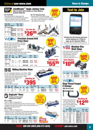 PHONE: 800-USE-ENCO (800-873-3626) INTERNET: use-enco.comPHONE: 800-USE-ENCO (800-873-3626) INTERNET: use-enco.com 5
Online at use-enco.com Vises & Clamps
Reg. Sale
W JawW Ht. Model # Price Price
1" 3⁄8-3⁄4" .38" RB328-0106 $18.22 $10.95
11⁄2 1⁄2-7⁄8 .50 RB328-0107 18.22 10.95
Machine Vise
Work Stops
• Fits various brands of machine vises
• Steel body with 2 guide pins
• Spring-loaded work-stop
clamp for vises with a
minimum protrusion of 1⁄16"
Your Choice
$
1095
SAVE
39%
SAVEUP TO
32%
Milling Machine Vises
• 6" vise: bed height matched to size 2.875" ±.0005"
• 8" vise: bed height matched to size 3.310" ±.0005"
• Rigid main screw design allows for higher
torque loads and clamping force
• Repeatability within .001"
• Hardened vise bed
and jaw plate
• Limited lifetime warranty
Vise Jaw Jaw Jaw Max. Clamp. Wt. Mfr’s Sale
Size Width Ht. Opening W Ht. OAL Force Lbs. Model # List Price
6" 6" 1.75" 9" 83⁄4" 4.62" 17.2" 8200 lbs. 75 RB308-0101 $485.00 $395.00
8 8 2.20 11 111⁄2 5.51 21.81 12,000 210 RB328-0172 1,465.00 989.95
Starting At
$
395
SAVEUP TO
39%
Angle Vise
Precision Ground Drill
Press Vises
Can be used in four positions, horizontal,
left side, right side and on end. All sides
ground at 90˚ to adjacent side.
• Removable jaw inserts
• Jaws include horizontal and vertical
“V” grooves for holding rounds
• Holds irregularly shaped materials easily without
special ﬁxtures • Heavy cast construction
Throat Jaw Jaw Approx. Mfr’s Sale
Depth W Open. OAL Wt. Model # List Price
GroundVises
11⁄2" 21⁄2" 29⁄16" 7" 6 lbs. RB891-5993 $92.00 $55.95
13⁄4 3 31⁄8 8 10 RB891-5994 100.00 69.95
AngleVise
11⁄2 21⁄2 21⁄2 8 12 RB240-2902 100.00 75.95
Ground Vise
Starting At
$
5595
Deep Throat Forged
C-Clamps
With Perma Pads®
• Drop-forged steel frame
with extra-deep throat
for maximum clearance
• Acme roll-threaded screws
for maximum strength
Nom.
Throat Clamp. Screw Mfr’s Sale
Cap. D Pres. Dia. Model # List Price
0-21⁄8" 21⁄4" 3500 lbs. 9⁄16" RB337-1042 $18.00 $12.95
0-3 21⁄2 3500 9⁄16 RB337-1043 24.00 14.95
0-41⁄2 31⁄4 6200 3⁄4 RB240-0770 36.00 19.95
0-61⁄16 41⁄8 6600 3⁄4 RB240-0771 54.00 29.95
0-81⁄2 5 6900 3⁄4 RB240-0772 68.00 39.95
2-101⁄8 6 8000 3⁄4 RB337-1044 96.00 54.95
2-121⁄4 65⁄16 9300 7⁄8 RB337-1045 152.00 79.95
Starting At
$
1295
SAVEUP TO
47%
JointMaster
TM
Angle Joining Tools
Ideal for Quick Hold & Release on Wood, Metal or
Synthetic Materials
90° Fixed Angle
• Retractable plate for edge alignment
• V-grooves for securely holding round pieces
• Ideal for holding two pieces of different
thicknesses that require individual adjustments
90° Fixed Angle
30°-275°
Adjustable Angle
Throat Max. Reg. Sale
Depth Cap. Model # Price Price
90° Fixed Angle
2" 11⁄2" RB328-2124 $35.74 $26.95
3 3 RB328-2125 42.47 31.95
30°- 275° Angle
2 11⁄2 RB328-2122 38.55 28.95
3 3 RB328-2123 45.26 34.95
As Low As
$
2695
SAVEUP TO
24%30°-275° Adjustable Angle
• Simply adjust to the desired angle,
and “lock” into position using the handle
• Join round or ﬂat workpieces, or materials
with different thicknesses
Lock-Down
Design
Assures the
Movable Jaw
Won’t Lift!
FREE
PLUS
AngLock® Vises
D-688
Mfr’s # D-688
• Up to 7,968 lbs. clamping force
• Vise nut does not extend beyond the end of the vise body
• Hardened vise bed and jaw plates, and a semi-hard steel screw
• 80,000 psi ductile-iron body
Mfr’s # D-810
• Up to 11,596 lbs. clamping force
• Stationary jaw has a top-down, four-bolt design that reduces
vibration by 25%. Total disassembly of the vise allowed, without
having to remove the body from the machine table
D-810
Jaw Jaw Wt. Reg. Sale
W Opening OAL Lbs. Mfr’s # Model # Price Price
6" 8.8" 18.74" 78 D-688 RB990-1019 $567.94 $529.00
8 10 24.185 158 D-810 RB425-7682 1,541.84 1,439.00
Lifetime warranty against
manufacturer’s defects
Simply text Encotools and your
email address to 77053 to
sign up for Special Offers.
Msg & Data rates may apply. Email subscription only.
Text to Join
To: 77053
Encotools
your email address
04-05 EH 13-07 V&C.indd 504-05 EH 13-07 V&C.indd 5 6/19/13 10:21 AM6/19/13 10:21 AM
 