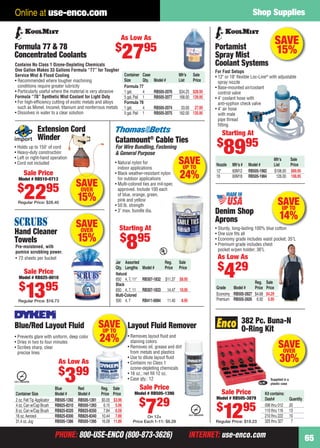 PHONE: 800-USE-ENCO (800-873-3626) INTERNET: use-enco.comPHONE: 800-USE-ENCO (800-873-3626) INTERNET: use-enco.com
Shop Supplies
65
Online at use-enco.com
SAVE
15%
Mfr’s Sale
Nozzle Mfr’s # Model # List Price
12" 60M12 RB505-1982 $106.00 $89.95
18 60M18 RB505-1984 126.00 106.95
Portamist
Spray Mist
Coolant Systems
For Fast Setups
• 12" or 18" ﬂexible Loc-Line®
with adjustable
spray nozzle
• Base-mounted air/coolant
control valve
• 4' coolant hose with
anti-syphon check valve
• 4' air hose
with male
pipe thread
ﬁtting
Starting At
$
8995
SAVEUP TO
24%
Blue Red Reg. Sale
Container Size Model # Model # Price Price
2 oz.FeltTip Applicator RB505-1392 RB505-1391 $5.05 $3.99
4 oz.Can w/Cap Brush RB825-8310 RB505-1393 6.15 5.09
8 oz.Can w/Cap Brush RB825-8320 RB825-8350 7.84 6.59
16 oz.Aerosol RB825-8300 RB825-8340 10.44 7.89
31.4 oz.Jug RB505-1386 RB505-1395 16.09 11.89
• Prevents glare with uniform, deep color
• Dries in two to four minutes
• Scribes sharp, clear
precise lines
Blue/Red Layout Fluid Layout Fluid Remover
• Removes layout ﬂuid and
staining colors
• Removes oil, grease and dirt
from metals and plastics
• Use to dilute layout ﬂuid
• Contains no Class 1
ozone-depleting chemicals
• 16 oz.; net ﬁll 12 oz.
• Case qty.: 12
As Low As
$
399
Sale Price
Model # RB505-1390
$
729
On 12+
Price Each 1-11: $8.29
Kit contains:
Dash# Quantity
006 thru 012 20
110 thru 116 13
210 thru 222 10
325 thru 327 7
382 Pc. Buna-N
O-Ring Kit
Supplied in a
plastic case
Sale Price
Model # RB505-3879
$
1295
Regular Price: $19.23
SAVEOVER
30%
Extension Cord
Winder
• Holds up to 150' of cord
• Heavy-duty construction
• Left or right-hand operation
• Cord not included
Sale Price
Model # RB510-0713
$
2295
Regular Price: $28.40
SAVEOVER
15%
SAVEOVER
15%
Pre-moistened, with
pumice scrubbing power.
• 72 sheets per bucket
Hand Cleaner
Towels
Sale Price
Model # RB825-8010
$
1395
Regular Price: $16.73
SAVEUP TO
14%
Reg. Sale
Grade Model # Price Price
Economy RB505-3927 $4.68 $4.29
Premium RB505-3926 6.92 5.95
As Low As
$
429
• Sturdy, long-lasting 100% blue cotton
• One size ﬁts all
• Economy grade includes waist pocket; 35"L
• Premium grade includes chest
pocket w/pen holder; 36"L
Denim Shop
Aprons
Contains No Class 1 Ozone-Depleting Chemicals
One Gallon Makes 33 Gallons Formula “77” for Tougher
Service Mist & Flood Cooling
• Recommended where tougher machining
conditions require greater lubricity
• Particularly useful where the material is very abrasive
Formula “78” Synthetic Mist Coolant for Light Duty
• For high-efﬁciency cutting of exotic metals and alloys
such as Monel, Inconel, titanium and nonferrous metals
• Dissolves in water to a clear solution
Container Case Mfr’s Sale
Size Qty. Model # List Price
Formula 77
1 gal. 4 RB505-2076 $34.25 $28.95
5 gal.Pail 1 RB505-2077 168.00 139.95
Formula 78
1 gal. 4 RB505-2074 33.00 27.95
5 gal.Pail 1 RB505-2075 162.00 135.95
Formula 77 & 78
Concentrated Coolants
As Low As
$
2795
Starting At
$
895
Catamount®
Cable Ties
For Wire Bundling, Fastening
& General Purpose
• Natural nylon for
indoor applications
• Black weather-resistant nylon
for outdoor applications
• Multi-colored ties are mil-spec
approved. Include 100 each
of blue, orange, green,
pink and yellow
• 50 lb. strength
• 3" max. bundle dia.
Jar Assorted Reg. Sale
Qty. Lengths Model # Price Price
Natural
650 4, 7, 11" RB307-1832 $11.37 $8.95
Black
650 4, 7, 11 RB307-1833 14.47 10.95
Multi-Colored
500 4, 7 RB411-0084 11.40 8.95
g
c
SAVEUP TO
24%
64-65 EH 13-07 SS.indd 6564-65 EH 13-07 SS.indd 65 6/19/13 12:05 PM6/19/13 12:05 PM
 