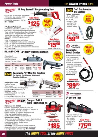 The RIGHT TOOL at the RIGHT PRICEThe RIGHT TOOL at the RIGHT PRICE70
The Lowest Prices in thePower Tools
SAVEUP TO
47%
Reg. Sale
Description Model # Price Price
Straight Handle RB337-0044 $35.77 $24.95
Right Angle RB337-1236 56.67 29.95
Straight Handle Grinder
• Includes 1⁄4" collet
• Front exhaust
• Smaller diameter than other die grinders
• 22,000 rpm • 3 cfm • 43⁄4L x 11⁄4"W
Right Angle Grinder
• 1⁄4" front exhaust with lever throttle
• Hardened gearing
• 22,000 rpm • 3 cfm • 51⁄2L x 13⁄4"W
Pneumatic 1⁄4" Mini Die Grinders
For Use with Cast Wheels or Attachments
Rated for 20,000 rpm
Straight Handle
Right Angle
SAVEOVER
45%
• Wood blades feature Nail Guard™ and Fang Tip™
• Nail Guard™ combines an aggressive 5 tpi pattern for
faster cutting, with a unique design that protects against
tooth fractures • Sharper teeth for fast cutting and
double relief angle reduces tooth stress for long life
• Matrix II bi-metal teeth for greater durability
Includes:
• (3) 6" 24 tpi blades for thin metal cutting
• (3) 6" 14 tpi blades for medium-to-thick metal cutting
• (2) 6" 6 tpi blades for increased woodcutting control
• (1) 9" 6 tpi blade for greater woodcutting capacity
• Innovative, job site durable case for convenient blade storage
Mfr’s # 49-22-1145
• 0-3000 spm, excellent power and cut speed
• 11⁄8" stroke • Gear-protecting clutch
• Counterweighted mechanism
• QUICK-LOK®
blade clamp • 120V AC
Mfr’s # 6519-31
12 Amp Sawzall®
Reciprocating Saw
Sale Price
Model # RB337-0676
$
125Mfr's List: $240.009 Pc. Sawzall®
Blade Set
Sale Price
Model # RB404-3036
$
1595
Regular Price: $27.03
Pneumatic
Pencil Grinder
• Good power-to-size ratio
• Easy maneuverability
• Ideal for intricate work
• 5.25" length
• Suitable for intermittent use
in industrial maintenance
or non-intensive production
• 60,000 rpm
• 1⁄8" collet spindle
• 1⁄4" air inlet • 7 cfm
• Air hose included
Mfr’s # RP9104
Sale Price
Model # RB319-4125
$
8995
Mfr’s List: $171.00
SAVEOVER
45%
SAVEUP TO
58%
Motor Mfr’s Sale
Description hp Length Mfr’s # Model # List Price
Straight 1⁄3 63⁄4" FP-757TK RB325-1591 $145.95 $59.99
Right Angle 1⁄2 61⁄4 FP-759RT RB325-1633 143.85 95.99
1⁄4" Heavy-Duty Die Grinders
• Rear exhaust
• Safety lockout feature
prevents accidental
start-ups • 3⁄8" hose • 90 psi
Straight
Right Angle
M12 Compact Drill (2401-20)
• Powerful and lightweight, this drill has 150 in./lbs.
of torque at 0-500 rpm • Quick bit-loading 1⁄4" hex chuck for
bit insertion and release with one hand
• Battery fuel gauge for displaying remaining run-time
• Metal gear housing for job site durability
• Built-in LED for illumination of dark work spots
M12 Multi-Tool (2426-20)
• Cuts, grinds, sands, and scrapes • Accessory adaptor (included)
is compatible with most competitive accessories
• Variable-speed dial has 12 speed settings
from 5000-20,000 opm
Also includes: (2) 12V lithium-ion batteries, 30-minute
charger, #2 Phillips bit, wood cutting blade, sanding pad,
5 sanding sheets and contractor bag. Mfr’s # 2496-22
Compact Drill &
Multi-Tool Combo Kit
Sale Price
Model # RB404-3035
$
185Regular Price: $200.62
3" Cut-Off Tool
• Soft grip • Rotating air inlet
• .5 hp • Low noise 79 dB (A)
• New regulator—
easy to set rpm
• 4 cfm @ 90 psi
• 20,000 rpm
• 8" length
Sale Price
Model # RB404-3037
$
7595
Regular Price: $107.20
For Hand Finishing Work
• 90 psi • 56,000 rpm
• 5.25" length • .6" dia.
• 1⁄4" air inlet
• Includes 1⁄8" collet
wrench and 3' air
hose with plastic
protective sleeves
1⁄8" Precision Air
Die Grinder
Sale Price
Model # RB328-1071
$
5995
NEW
LOW
PRICE
70-71 EH 13-07 PT.indd 7070-71 EH 13-07 PT.indd 70 6/19/13 12:09 PM6/19/13 12:09 PM
 