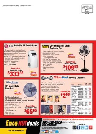 400 Nevada Paciﬁc Hwy., Fernley, NV 89408
PRSRT STD
U.S. Postage
PAID
Enco
RB11
20" Contractor Grade
Pedestal Fan
• 3-blade impact- and chemical-resistant
polypropylene propeller
• 3-speed rotary switch mounted
on rear motor cover
• 5', 3-prong grounded cord
• Front steel fan guard snaps into
plastic rear grill, no clips required
• Tubular steel stand with round base
• Easy to assemble
• ETL certiﬁcate
• 4590/3530/2825 cfm
• 1⁄3 hp
• 120v
Sale Price
Model # RB404-3093
$
10995
Regular Price: $147.18
FREE
PLUS
Portable Air Conditioner
• Programmable 24-hour on/off timer
• 115V • Eco-friendly refrigerant R-410A
• Auto restart • Electronic touch controls
• Remote control
• 9,000 BTU; multiple fan speeds with
auto cool; auto evaporation system;
2 cooling and fan speeds
• 9.2 EER • Cools 300 sq. ft.
• 9.2 amps • 66.2 lbs.
Mfr’s # LP0910WNR
Low Price
Model # RB411-0123
$
33333
18" Light-Duty
Floor Fan
• Fan head can be rotated 360° for
multi-directional use
• Powerful 3-speed motor
• Impact-resistant black metal
fan blade
• 120V/60 Hz • 1⁄4 HP
• 5686 CFM
• 1425 max. RPM
Provides multi-speed,
high-volume air circulation
for cooling ofﬁces, homes, stores & factories!
Low Price
Model # RB411-0116
$
6595
Reg. Sale
Color Model # Price Price
Cooling Bandana
Navy RB505-4152 $4.26 $2.95
Cowboy Red RB505-4151 4.26 2.95
Blue Denim RB505-4153 4.26 2.95
Cowboy Blue RB327-7020 4.26 2.95
Khaki RB327-7030 4.26 2.95
Wavy Flag RB327-7034 4.26 2.95
Desert Flag RB327-7033 4.26 2.95
Cooling Headband—
Tie Closure
Wavy Flag RB327-7031 5.49 3.95
Navy RB327-7032 5.49 3.95
Cooling Headband—ExtraWide
w/Hook & Loop
Navy Blue RB505-4156 8.89 6.95
CoolingTie Hat
Cowboy Red RB891-6510 10.93 7.95
Navy RB891-6511 10.93 7.95
• Absorbs and holds cool, refreshing water
• Just soak in cold water for 30 minutes
• Works without freezing or ice
• Stays hydrated for several days
• Reduces heat stress and fatigue
• Reusable thousands of times
Navy Cowboy
Blue
Cowboy
Red
Khaki Wavy
Flag
Desert
Flag
Blue
Denim
Cooling Crystals
Cooling
Bandana
Tie Hat Headband
Starting At
$
295
FREE
PLUS
FREE
PLUS
01-72 CP 13-07 CustomerProspect Cover.indd 101-72 CP 13-07 CustomerProspect Cover.indd 1 6/19/13 10:05 AM6/19/13 10:05 AM
 