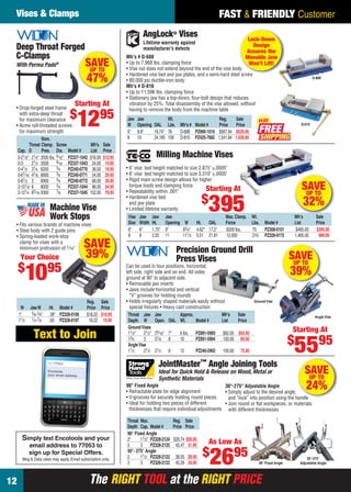 The RIGHT TOOL at the RIGHT PRICEThe RIGHT TOOL at the RIGHT PRICE12
FAST & FRIENDLY CustomerVises & Clamps
Reg. Sale
W JawW Ht. Model # Price Price
1" 3⁄8-3⁄4" .38" PZ328-0106 $18.22 $10.95
11⁄2 1⁄2-7⁄8 .50 PZ328-0107 18.22 10.95
Machine Vise
Work Stops
• Fits various brands of machine vises
• Steel body with 2 guide pins
• Spring-loaded work-stop
clamp for vises with a
minimum protrusion of 1⁄16"
Your Choice
$
1095
SAVE
39%
SAVEUP TO
32%
Milling Machine Vises
• 6" vise: bed height matched to size 2.875" ±.0005"
• 8" vise: bed height matched to size 3.310" ±.0005"
• Rigid main screw design allows for higher
torque loads and clamping force
• Repeatability within .001"
• Hardened vise bed
and jaw plate
• Limited lifetime warranty
Vise Jaw Jaw Jaw Max. Clamp. Wt. Mfr’s Sale
Size Width Ht. Opening W Ht. OAL Force Lbs. Model # List Price
6" 6" 1.75" 9" 83⁄4" 4.62" 17.2" 8200 lbs. 75 PZ308-0101 $485.00 $395.00
8 8 2.20 11 111⁄2 5.51 21.81 12,000 210 PZ328-0172 1,465.00 989.95
Starting At
$
395
SAVEUP TO
39%
Angle Vise
Precision Ground Drill
Press Vises
Can be used in four positions, horizontal,
left side, right side and on end. All sides
ground at 90˚ to adjacent side.
• Removable jaw inserts
• Jaws include horizontal and vertical
“V” grooves for holding rounds
• Holds irregularly shaped materials easily without
special ﬁxtures • Heavy cast construction
Throat Jaw Jaw Approx. Mfr’s Sale
Depth W Open. OAL Wt. Model # List Price
GroundVises
11⁄2" 21⁄2" 29⁄16" 7" 6 lbs. PZ891-5993 $92.00 $55.95
13⁄4 3 31⁄8 8 10 PZ891-5994 100.00 69.95
AngleVise
11⁄2 21⁄2 21⁄2 8 12 PZ240-2902 100.00 75.95
Ground Vise
Starting At
$
5595
Deep Throat Forged
C-Clamps
With Perma Pads®
• Drop-forged steel frame
with extra-deep throat
for maximum clearance
• Acme roll-threaded screws
for maximum strength
Nom.
Throat Clamp. Screw Mfr’s Sale
Cap. D Pres. Dia. Model # List Price
0-21⁄8" 21⁄4" 3500 lbs. 9⁄16" PZ337-1042 $18.00 $12.95
0-3 21⁄2 3500 9⁄16 PZ337-1043 24.00 14.95
0-41⁄2 31⁄4 6200 3⁄4 PZ240-0770 36.00 19.95
0-61⁄16 41⁄8 6600 3⁄4 PZ240-0771 54.00 29.95
0-81⁄2 5 6900 3⁄4 PZ240-0772 68.00 39.95
2-101⁄8 6 8000 3⁄4 PZ337-1044 96.00 54.95
2-121⁄4 65⁄16 9300 7⁄8 PZ337-1045 152.00 79.95
Starting At
$
1295
SAVEUP TO
47%
JointMaster
TM
Angle Joining Tools
Ideal for Quick Hold & Release on Wood, Metal or
Synthetic Materials
90° Fixed Angle
• Retractable plate for edge alignment
• V-grooves for securely holding round pieces
• Ideal for holding two pieces of different
thicknesses that require individual adjustments
90° Fixed Angle
30°-275°
Adjustable Angle
Throat Max. Reg. Sale
Depth Cap. Model # Price Price
90° Fixed Angle
2" 11⁄2" PZ328-2124 $35.74 $26.95
3 3 PZ328-2125 42.47 31.95
30°- 275° Angle
2 11⁄2 PZ328-2122 38.55 28.95
3 3 PZ328-2123 45.26 34.95
As Low As
$
2695
SAVEUP TO
24%30°-275° Adjustable Angle
• Simply adjust to the desired angle,
and “lock” into position using the handle
• Join round or ﬂat workpieces, or materials
with different thicknesses
Lock-Down
Design
Assures the
Movable Jaw
Won’t Lift!
FREE
PLUS
AngLock® Vises
D-688
Mfr’s # D-688
• Up to 7,968 lbs. clamping force
• Vise nut does not extend beyond the end of the vise body
• Hardened vise bed and jaw plates, and a semi-hard steel screw
• 80,000 psi ductile-iron body
Mfr’s # D-810
• Up to 11,596 lbs. clamping force
• Stationary jaw has a top-down, four-bolt design that reduces
vibration by 25%. Total disassembly of the vise allowed, without
having to remove the body from the machine table
D-810
Jaw Jaw Wt. Reg. Sale
W Opening OAL Lbs. Mfr’s # Model # Price Price
6" 8.8" 18.74" 78 D-688 PZ990-1019 $567.94 $529.00
8 10 24.185 158 D-810 PZ425-7682 1,541.84 1,439.00
Lifetime warranty against
manufacturer’s defects
Simply text Encotools and your
email address to 77053 to
sign up for Special Offers.
Msg & Data rates may apply. Email subscription only.
Text to Join
To: 77053
Encotools
your email address
12-13 EH 13-06 V&C.indd 1212-13 EH 13-06 V&C.indd 12 5/16/13 2:00 PM5/16/13 2:00 PM
 