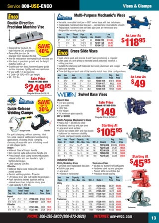 PHONE: 800-USE-ENCO (800-873-3626) INTERNET: use-enco.comPHONE: 800-USE-ENCO (800-873-3626) INTERNET: use-enco.com 13
Service 800-USE-ENCO Vises & Clamps
Multi-Purpose Mechanic’s Vises
• Versatile, reversible front jaw • 360° swivel base with two lockdowns
• Replaceable, hardened steel top jaws —serrated and reversible to smooth
• Replaceable, hardened steel serrated pipe jaws are removable and
designed to securely grip pipe
Jaw Jaw Throat Pipe Wt. Low
Opening W Depth Capacity Lbs. Model # Price
6" 51⁄2" 33⁄4" 1⁄8-3" 50 PZ404-1725 $118.95
11 61⁄2 4 1⁄8-31⁄2 53 PZ404-1726 235.95
13 8 43⁄4 1⁄8-31⁄2 77 PZ404-1727 335.95
As Low As
$
11895
• Designed for medium- to
high-volume CNC production
• Reversible jaws can be
changed from standard to step
• Anti-tilt mechanism eliminates lift of movable jaw
• Vise body is precision ground and the height
matched within +0
• Ductile cast-iron body, hardened upper guide
surface improves rigidity and wear resistance
• 6" jaw width • 4" jaw opening
• 5" OAH • 24" OAL • 11⁄2" jaw height
• Wt.: 110 lbs.
Double Direction
Precision Machine Vise
p
SAVE
40%
Sale Price
Model # PZ327-5889
$
24995
Regular Price: $423.23
Swivel Base Vises
Bench Vise
• 51⁄4" jaw opening
• 5" jaw width
• 183⁄4" OAL
• 85⁄8" height
• 3⁄8" minimum pipe capacity
Mfr’s # 69999
Multi-Purpose Mechanic’s Vises
• Heavy duty – 30,000 psi rated
• Hardened steel top and pipe jaws
• Large anvil work surface
• Swivel bar rotates 360° and has double
lockdown for maximum stability
• Powder coat paint resists scratches
Jaw Jaw Throat Capacity Wt. Reg. Sale
Open. W Depth Min – Max. Lbs. Mfr’s # Model # Price Price
41⁄2" 4" 37⁄16" 1⁄4 – 2" 38 744 PZ319-3258 $163.24 $105.95
51⁄4 5 33⁄4 1⁄4 – 21⁄2 52 745 PZ319-3256 276.81 189.00
53⁄4 6 41⁄8 1⁄4 – 31⁄2 64 746 PZ319-3259 327.10 245.95
6 51⁄2 33⁄4 1⁄8 – 3 50 14500 PZ240-2993 181.53 169.00
81⁄4 8 43⁄4 1⁄4 – 31⁄2 89 748A PZ319-3257 623.48 369.00
Industrial Vises
Jaw Jaw Capacity Wt. Reg. Sale
Open. W Min – Max. Lbs. Mfr’s # Model # Price Price
Utility
4" 41⁄2" 1⁄8 – 2" 16 674 PZ240-2982 $85.41 $45.95
5 51⁄2 1⁄8 – 21⁄2 35 675 PZ426-1020 119.92 69.95
51⁄2 61⁄2 1⁄8 – 21⁄2 44 676 PZ426-1022 150.12 85.95
6 6 1⁄8 – 3 66 656HD PZ426-1024 255.78 165.95
71⁄2 8 1⁄8 – 3 80 648HD PZ426-1026 318.35 215.00
Tradesman
4 41⁄2 1⁄4 – 21⁄2 42 63199 PZ426-1010 439.76 349.00
5 51⁄2 3⁄8 – 3 53 1755 PZ426-1012 554.58 429.00
61⁄2 61⁄2 3⁄8 – 31⁄2 72 1765 PZ426-1014 710.55 459.00
7 8 1⁄8 – 31⁄2 109 1780A PZ240-2981 912.02 689.00
Utility
Tradesman
Sale Price
Model # PZ405-0705
$
149Regular Price: $256.57
Starting At
$
10595
Starting At
$
4595Tradesman Vises
• 60,000 psi ductile iron body parts
• Hardened steel top and pipe jaws
• Round, lathe-turned slide bar
• Precision thrust bearing
Utility Workshop Vises
• Serrated steel replaceable top jaws
• Built-in pipe jaws
• Large anvil
• Finished in red enamel
Jaw Jaw Jaw Wt. Reg. Sale
W Open. Depth Ht. Lbs. Model # Price Price
3" 23⁄4" 1" 43⁄4" 12.6 PZ404-1676 $74.19 $49.00
4 31⁄2 1.188 5 17.9 PZ404-1677 84.22 62.00
5 55⁄16 15⁄16 55⁄16 23.8 PZ404-1678 120.39 85.00
6 53⁄4 11⁄2 61⁄4 36.8 PZ404-1679 151.90 112.00
• Used where quick and precise X and Y axis positioning is required
• Often used on a drill press to recreate lateral and cross travel of a
milling machine
• Suitable for clamping soft materials like wood, aluminum and copper
• Ball-crank handles
• Three bolt legs on each side of the base to match most table conﬁgurations
As Low As
$
49
Cross Slide Vises
Quick-Release
Welding Clamps
SAVEUP TO
30%
For quick clamping, without spinning. Ideal
for a wide range of welding and woodworking
applications, including inside clamping,
clamping of unparallel parts or holding round
or odd-shaped parts.
Import
• Material: Steel • Straight handle
• Non-marring pads and cushion handle grip
• Press button, slide clamp to desired position,
release button and turn handle to right to
tighten clamp jaws
• Load capacity: 200 lbs.
Gibraltar
• Material: Black oxide ﬁnish with copper-
plated spindle
• Resists welding splatter • T handle
• Lift release lever and pull handle to open jaws
• Push handle to desired position and ﬂip
release lever down to tighten clamp jaws
• Load capacity: 1,000 lbs.
Open Closed
Max. Throat Throat Reg. Sale
Cap. OAL Depth Depth Model # Price Price
Import
5" 12" 21⁄2" 31⁄2" PZ308-0336 $19.20 $15.95
61⁄2 131⁄2 21⁄2 4 PZ308-0337 22.79 19.95
Gibraltar
5 10 21⁄4 3 PZ327-0066 23.03 15.95
61⁄2 111⁄2 21⁄4 31⁄2 PZ327-0067 27.38 21.49
T handleStraight handle
12-13 EH 13-06 V&C.indd 1312-13 EH 13-06 V&C.indd 13 5/16/13 2:01 PM5/16/13 2:01 PM
 