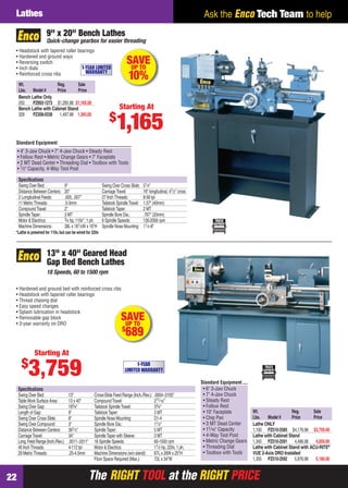 The RIGHT TOOL at the RIGHT PRICEThe RIGHT TOOL at the RIGHT PRICE22
Ask the Enco Tech Team to helpLathes
• Headstock with tapered roller bearings
• Hardened and ground ways
• Reversing switch
• Inch dials
• Reinforced cross ribs
Wt. Reg. Sale
Lbs. Model # Price Price
Bench Lathe Only
250 PZ893-1273 $1,295.98 $1,165.00
Bench Lathe with Cabinet Stand
328 PZ308-0338 1,497.98 1,365.00
*Lathe is prewired for 110v,but can be wired for 220v
Speciﬁcations
Swing Over Bed: 9" Swing Over Cross Slide: 51⁄4"
Distance Between Centers: 20" CarriageTravel: 16" longitudinal, 41⁄2" cross
2 Longitudinal Feeds: .005, .007" 27 InchThreads: 8-56 tpi
11 MetricThreads: .5-3mm Tailstock SpindleTravel: 1.57" (40mm)
CompoundTravel: 2" TailstockTaper: 2 MT
SpindleTaper: 3 MT Spindle Bore Dia.: .787" (20mm)
Motor & Electrics: 3⁄4 hp, 110v*, 1 ph. 6 Spindle Speeds: 130-2000 rpm
Machine Dimensions: 38L x 181⁄2W x 16"H Spindle Nose Mounting: 11⁄2-8"
Quick-change gearbox for easier threading
9" x 20" Bench Lathes
SAVEUP TO
10%
1-YEAR LIMITED
WARRANTY
Starting At
$
1,165
• 4" 3-Jaw Chuck • 7" 4-Jaw Chuck • Steady Rest
• Follow Rest • Metric Change Gears • 7" Faceplate
• 2 MT Dead Center • Threading Dial • Toolbox with Tools
• 1⁄2" Capacity, 4-Way Tool Post
Standard Equipment
• Hardened and ground bed with reinforced cross ribs
• Headstock with tapered roller bearings
• Thread chasing dial
• Easy speed changes
• Splash lubrication in headstock
• Removable gap block
• 3-year warranty on DRO
Wt. Reg. Sale
Lbs. Model # Price Price
Lathe ONLY
1,100 PZ510-2585 $4,176.98 $3,759.00
Lathe with Cabinet Stand
1,345 PZ510-2591 4,496.98 4,059.00
Lathe with Cabinet Stand with ACU-RITE®
VUE 2-Axis DRO Installed
1,355 PZ510-2592 5,876.98 5,189.00
Standard Equipment
• 6" 3-Jaw Chuck
• 7" 4-Jaw Chuck
• Steady Rest
• Follow Rest
• 10" Faceplate
• Chip Pan
• 3 MT Dead Center
• 11⁄16" Capacity
• 4-Way Tool Post
• Metric Change Gears
• Threading Dial
• Toolbox with Tools
Speciﬁcations
Swing Over Bed: 13" Cross-Slide Feed Range (Inch./Rev.): .0004-.0105"
TableWork Surface Area: 13 x 40" CompoundTravel: 211⁄16"
Swing Over Gap: 183⁄4" Tailstock SpindleTravel: 33⁄4"
Length of Gap: 9" TailstockTaper: 3 MT
Swing Over Cross Slide: 8" Spindle Nose Mounting: D1-4
Swing Over Compound: 3" Spindle Bore Dia.: 11⁄2"
Distance Between Centers: 391⁄3" SpindleTaper: 5 MT
CarriageTravel: 34" SpindleTaper with Sleeve: 3 MT
Long.Feed Range (Inch./Rev.): .0011-.0311" 18 Spindle Speeds: 60-1500 rpm
40 InchThreads: 4-112 tpi Motor & Electrics: 11⁄2 hp, 220v, 1 ph.
29 MetricThreads: .25-4.5mm Machine Dimensions (w/o stand): 67L x 26W x 25"H
Floor Space Required (Max.): 72L x 34"W
13" x 40" Geared Head
Gap Bed Bench Lathes
18 Speeds, 60 to 1500 rpm
SAVEUP TO
$
689
Starting At
$
3,759 1-YEAR
LIMITED WARRANTY
22-23 EH 13-06 Lathes.indd 2222-23 EH 13-06 Lathes.indd 22 5/16/13 2:08 PM5/16/13 2:08 PM
 