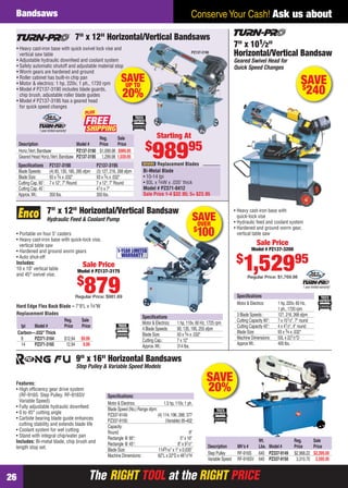 The RIGHT TOOL at the RIGHT PRICEThe RIGHT TOOL at the RIGHT PRICE26
Conserve Your Cash! Ask us aboutBandsaws
SAVEOVER
$
100
Hard Edge Flex Back Blade – 7'9"L x 3⁄4"W
Speciﬁcations
Motor & Electrics: 1 hp, 110v, 60 Hz, 1725 rpm
4 Blade Speeds: 90, 135, 195, 255 sfpm
Blade Size: 93 x 3⁄4 x .032"
Cutting Cap.: 7 x 12"
Approx.Wt.: 314 lbs.
Replacement Blades
7" x 12" Horizontal/Vertical Bandsaw
Hydraulic Feed & Coolant Pump
• Portable on four 5" casters
• Heavy cast-iron base with quick-lock vise,
vertical table saw
• Hardened and ground worm gears
• Auto shut-off
Includes:
10 x 10" vertical table
and 45° swivel vise.
1-YEAR LIMITED
WARRANTY
Sale Price
Model # PZ137-3175
$
879Regular Price: $981.69
Reg. Sale
tpi Model # Price Price
Carbon—.032"Thick
8 PZ371-3164 $12.94 $9.99
14 PZ371-3165 12.94 9.99
SAVE$
240
Speciﬁcations
Motor & Electrics: 1 hp, 220v, 60 Hz,
1 ph., 1720 rpm
3 Blade Speeds : 127, 216, 268 sfpm
Cutting Capacity 90°: 7 x 101⁄2", 7" round
Cutting Capacity 45°: 4 x 41⁄2", 4" round
Blade Size: 93 x 3⁄4 x .032"
Machine Dimensions: 50L x 221⁄2"D
ApproxWt.: 400 lbs.
7" x 101⁄2"
Horizontal/Vertical Bandsaw
Geared Swivel Head for
Quick Speed Changes
Sale Price
Model # PZ137-3200
$
1,52995
Regular Price: $1,769.98
• Heavy cast-iron base with
quick-lock vise
• Hydraulic feed and coolant system
• Hardened and ground worm gear,
vertical table saw
1 year limited warranty!
SAVE
20%
Speciﬁcations:
Motor & Electrics: 1.5 hp, 110v, 1 ph.
Blade Speed (No.) Range sfpm:
PZ337-9149: (4) 114, 196, 288, 377
PZ337-9150: (Variable) 95-402
Capacity:
Round: 9"
Rectangle @ 90°: 5" x 16"
Rectangle @ 45°: 8" x 91⁄2"
Blade Size: 1149⁄16" x 1" x 0.035"
Machine Dimensions: 62"L x 22"D x 481⁄2"H
9" x 16" Horizontal Bandsaws
Step Pulley & Variable Speed Models
Features:
• High efﬁciency gear drive system
(RF-916S: Step Pulley, RF-916SV:
Variable Speed)
• Fully adjustable hydraulic downfeed
• 0 to 45° cutting angle
• Carbide bearing blade guide enhances
cutting stability and extends blade life
• Coolant system for wet cutting
• Stand with integral chip/water pan
Includes: Bi-metal blade, chip brush and
length stop set.
Wt. Reg. Sale
Description Mfr’s # Lbs. Model # Price Price
Step Pulley RF-916S 640 PZ337-9149 $2,968.22 $2,395.00
Variable Speed RF-916SV 640 PZ337-9150 3,310.70 2,595.95
• Heavy cast-iron base with quick swivel lock vise and
vertical saw table
• Adjustable hydraulic downfeed and coolant system
• Safety automatic shutoff and adjustable material stop
• Worm gears are hardened and ground
• Roller cabinet has built-in chip pan
• Motor & electrics: 1 hp, 220v, 1 ph., 1720 rpm
• Model # PZ137-3190 includes blade guards,
chip brush, adjustable roller blade guides
• Model # PZ137-3195 has a geared head
for quick speed changes
7" x 12" Horizontal/Vertical Bandsaws
Speciﬁcations PZ137-3190 PZ137-3195
Blade Speeds: (4) 85, 130, 180, 285 sfpm (3) 127, 216, 268 sfpm
Blade Size: 93 x 3⁄4 x .032" 93 x 3⁄4 x .032"
Cutting Cap.90˚: 7 x 12", 7" Round 7 x 12", 7" Round
Cutting Cap.45˚: 41⁄2 x 7"
Approx.Wt.: 350 lbs. 350 lbs.
Reg. Sale
Description Model # Price Price
Horiz./Vert.Bandsaw PZ137-3190 $1,099.98 $989.95
Geared Head Horiz./Vert.Bandsaw PZ137-3195 1,299.98 1,039.95
PZ137-3190
Bi-Metal Blade
• 10-14 tpi
• 93L x 3⁄4W x .035" thick
Model # PZ371-0412
Sale Price 1-4 $32.95; 5+ $23.95
Replacement Blades
stop
SAVEUP TO
20%
Starting At
$
98995
1 year limited warranty!
FREE
PLUS
26-27 EH 13-06 Bandsaws.indd 2626-27 EH 13-06 Bandsaws.indd 26 5/16/13 2:13 PM5/16/13 2:13 PM
 