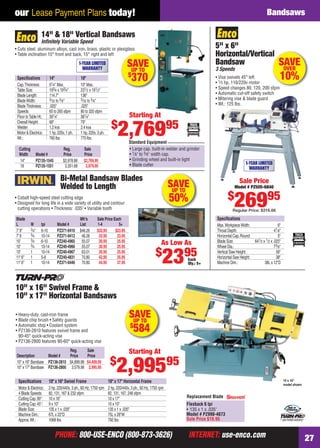 PHONE: 800-USE-ENCO (800-873-3626) INTERNET: use-enco.comPHONE: 800-USE-ENCO (800-873-3626) INTERNET: use-enco.com 27
our Lease Payment Plans today! Bandsaws
SAVEUP TO
$
370
Cutting Reg. Sale
Width Model # Price Price
14" PZ135-1545 $2,978.88 $2,769.95
18 PZ135-1551 3,351.68 2,979.95
14" & 18" Vertical Bandsaws
Inﬁnitely Variable Speed
• Cuts steel, aluminum alloys, cast iron, brass, plastic or plexiglass
• Table inclination 15° front and back, 15° right and left
1-YEAR LIMITED
WARRANTY
• Large cap. built-in welder and grinder
• 1⁄8" to 5⁄8" width cap.
• Grinding wheel and built-in light
• Blade cutter
Standard Equipment
Starting At
$
2,76995
Speciﬁcations 14" 18"
Cap.Thickness: 91⁄4" Max. 10" Max.
Table Size: 193⁄4 x 193⁄4" 231⁄2 x 191⁄2"
Blade Length: 114.7" 136"
BladeWidth: 3⁄32 to 5⁄8" 3⁄32 to 5⁄8"
BladeThickness: .025" .025"
Speeds: 65 to 265 sfpm 80 to 320 sfpm
Floor toTable Ht.: 391⁄4" 381⁄4"
Overall Height: 68" 79"
Welder: 1.2 kva 2.4 kva
Motor & Electrics: 1 hp, 220v, 1 ph. 1 hp, 220v, 3 ph.
Wt.: 760 lbs. 770 lbs.
SAVEUP TO
50%
Bi-Metal Bandsaw Blades
Welded to Length
• Cobalt high-speed steel cutting edge
• Designed for long life in a wide variety of utility and contour
cutting operations • Thickness: .035" • Variable tooth
Each
Qty.: 5+
As Low As
$
2395
Blade Mfr’s Sale Price Each
L W tpi Model # List 1-4 5+
7' 9" 3⁄4" 6-10 PZ371-0410 $46.26 $32.95 $23.95
7' 9 3⁄4 10-14 PZ371-0412 46.26 32.95 23.95
10' 3⁄4 6-10 PZ240-4965 55.07 30.95 25.95
10' 3⁄4 10-14 PZ240-4966 55.07 30.95 25.95
10' 1 10-14 PZ240-4967 63.01 30.95 25.95
11' 6" 1 5-8 PZ240-4831 70.80 42.95 35.95
11' 6" 1 10-14 PZ371-0446 70.80 44.95 37.95
5" x 6"
Horizontal/Vertical
Bandsaw
3 Speeds
• Vise swivels 45° left
• 1⁄3 hp, 110/220v motor
• Speed changes 80, 120, 200 sfpm
• Automatic cut-off safety switch
• Mitering vise & blade guard
• Wt.: 125 lbs.
Speciﬁcations
Max.WorkpieceWidth: 6"
Throat Depth: 41⁄8"
Horizontal Cap.Round: 5"
Blade Size: 641⁄2 x 1⁄2 x .025"
Wheel Dia.: 73⁄8"
Vertical Saw Height: 56"
Horizontal Saw Height: 38"
Machine Dim.: 38L x 12"D
1-YEAR LIMITED
WARRANTY
Sale Price
Model # PZ505-6840
$
26995
Regular Price: $316.66
al
sfpm
SAVEOVER
10%
Replacement Blade
Flexback 6 tpi
• 135 x 1 x .035"
Model # PZ990-4073
Sale Price $19.95 1 year limited warranty!
Reg. Sale
Description Model # Price Price
10" x 16" Bandsaw PZ136-2810 $4,899.98 $4,409.95
10" x 17" Bandsaw PZ136-2800 3,579.98 2,995.95
10" x 16" Swivel Frame &
10" x 17" Horizontal Bandsaws
• Heavy-duty, cast-iron frame
• Blade chip brush • Safety guards
• Automatic stop • Coolant system
• PZ136-2810 features swivel frame and
90-45° quick-acting vise
• PZ136-2800 features 90-60° quick-acting vise
10 x 16"
model shown
Speciﬁcations 10" x 16" Swivel Frame 10" x 17" Horizontal Frame
Motor & Electrics: 2 hp, 220/440v, 3 ph., 60 Hz, 1750 rpm 2 hp, 220/440v, 3 ph., 60 Hz, 1750 rpm
4 Blade Speeds: 82, 131, 167 & 232 sfpm 82, 131, 167, 246 sfpm
Cutting Cap.90°: 10 x 16" 10 x 17"
Cutting Cap.45°: 9 x 10" 10 x 10"
Blade Size: 135 x 1 x .035" 135 x 1 x .035"
Machine Dim.: 67L x 22"D 75L x 28"W
Approx.Wt.: 1068 lbs. 792 lbs.
Starting At
$
2,99595
SAVEUP TO
$
584
26-27 EH 13-06 Bandsaws.indd 2726-27 EH 13-06 Bandsaws.indd 27 5/16/13 2:13 PM5/16/13 2:13 PM
 