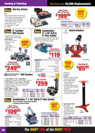 The RIGHT TOOL at the RIGHT PRICEThe RIGHT TOOL at the RIGHT PRICE28
We stock over 20,000 ReplacementSanding & Finishing
SAVE
31%On Grinder
Replacement Wheels
Reg. Sale
Description Model # Price Price
5" Dry ReplacementWheel PZ328-1959 $30.77 $27.29
Wet-Dry Grinder
8"/5"
• 8" wet grinder wheel for ﬁne ﬁnishing
• 5" dry wheel for removing deep nicks
and scratches without damaging
• Blade holder for easy sharpening
• 1⁄4 hp • Water tank for cooling
• 3450 maximum rpm
• 1" wheel width • 1" spindle
• Wt.: 30 lbs.
Sale Price
Model # PZ328-1961
$
19995
Regular Price: $293.19
Belt Sanders
1" x 42" Sander—1⁄3 hp, 1-phase Motor
• 1800 sfpm • Contact wheel • Tilt table • 1725 rpm
2" x 48" Sander—1⁄2 hp, 1-phase, 115v Motor
• Contact wheel • Tilt table • Removable platen
• Fully hinged guard • Vertical or horizontal
• 4500 sfpm • 3450 rpm
4" x 36" Sander—1⁄2 hp,
TEFC 1-phase, 115v Motor
• Direct drive • 3450 rpm
• Full OSHA safety guard
• Easy opening side door
for belt change
1 x 42" Sander
Belt Wt. Reg. Sale
Size Lbs. Model # Price Price
1 x 42" 29 PZ505-1371 $286.11 $259.00
2 x 48 48 PZ505-1370 452.43 409.00
4 x 36 50 PZ240-3857 674.19 609.00
As Low As
$
259
SAVEUP TO
50%
Stand
(optional)
• 3450 rpm
• 115v/60 Hz
Includes:
• A bright, ﬂexible worklight
(bulb sold separately)
• Two grinding wheels:
Coarse 36 grit and
medium 60 grit
• Protective spark guard on
each wheel with adjustable
eye shield
• Durable cast-iron base with
mounting holes and rubber
feet for easy mounting
Bench Grinder Stand
• 27" height
• Sturdy base with
pre-drilled holes for
mounting on ﬂoors
• Base mounting area
for bench grinders:
101⁄2 x 71⁄2"
Bench Grinders
8" Bench Grinder
Starting At
$
8595
Spindle Wt. Reg. Sale
Description Size hp Amps Lbs. Model# Price Price
6" Grinder 1⁄2" 1⁄2 3.5 23 PZ890-0832 $145.00 $85.95
8" Grinder 5⁄8 3⁄4 5.0 31 PZ890-0833* 181.26 89.95
Stand 20 PZ890-0834 83.82 59.95
* 6' power cord
SAVE
15%on Sander
Speciﬁcations
Belt Size: 1W x 30"L
Disc Size: 5"
Motor & Electrics: 1⁄4 hp, 110v, 1 ph.
TableTilt: 0° to 45°
Approx.Wt.: 12.75 lbs.
Combination 1" x 30" Belt & 5" Disc Sander
Use for Grinding, Sharpening, Sanding
& Polishing Wood & Metal
5" Aluminum Oxide PSA Discs
Reg. Sale
Grit Model # Price/100 Price/100
36 PZ391-3161 $68.98 $48.29
40 PZ391-3162 62.98 44.43
50 PZ391-3163 59.98 42.49
60 PZ391-3165 57.98 40.57
80 PZ391-3164 54.98 38.70
Sale Price
Model # PZ163-4832
$
10995
Regular Price: $129.88
SAVE
24%
6" Carbide/
HSS Grinder
• Supplied with 2 medium grit
silicon carbide (green) wheels
Speciﬁcations:
• Two 113⁄4 x 41⁄8" tool
tables tilt 45° up
or down
• 1⁄2 hp motor,
single phase, 115v
• 3400 rpm
• Wt.: 110 lbs.
Sale Price
Model # PZ891-8106
$
24995
Regular Price: $339.88
Speciﬁcations
Belt Size: 4 x 36"
Table Size: 5" x 71⁄2"
Disc Size: 6"
Main Motor: 110v, 1⁄4 hp, 60 hz, 1 ph.
Speed: 1720 rpm
Machine Dimensions: 20 x 16 x 12"
ApproximateWt.: 38.64 lbs.
• Disc angle and bevel sanding • Finish edging
• Sanding arm locks and can be used in any
position from horizontal to vertical
Combination
4" x 36" Belt &
6" Disc Sander
Sale Price
Model # PZ163-4850
$
119Regular Price: $139.98
28-29 EH 13-06 S&F.indd 2828-29 EH 13-06 S&F.indd 28 5/16/13 2:15 PM5/16/13 2:15 PM
 