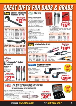 3INTERNET: use-enco.com FAX: 800-965-5857
GREAT GIFTS FOR DADS & GRADS
SAVEUP TO
43%
Digit Micrometers
With Insulated Frames
• .0001" resolution
• Carbide measuring faces
• Ratchet thimble; locking nut
• Sizes over 1" supplied
with standards
Meas. Mfr’s Sale
Range Model # List Price
0-1" PZ325-8100 $88.40 $49.99
1-2 PZ325-8101 92.90 59.99
As Low As
$
4999
Remove Broken Bolts & Studs without Damaging
the Threads in the Hole - in One Quick, Easy Step
4 Pc. Drill-Out®
Broken Bolt Extractor Set
• Use with any reversing drill • Self-centering tip
• Eliminates need for re-drilling, tapping and re-chasing existing bolt casing
• Precision-ground 130° left-hand cutting self-centering drill point;
heat-treated for long life
• Supplied in ﬁtted polyethylene case
Includes: 1⁄4", #M6; 5⁄16", #M8;
3⁄8", #M10; 1⁄2", #M12
Sale Price
Model # PZ505-0298
$
3995
Regular Price: $64.94
SAVEOVER
35%
4 Pc. Dominator®
Carbon
Scraper Set
Non-Angled Set
• 10" OAL
Includes sizes:
1⁄2, 3⁄4, 1, 11⁄2".
Mfr’s # 60001
Sale Price
Model # PZ317-7128
$
2795
Regular Price: $34.49
Cap.Range Pin Pin Reg. Sale
for Dia. Dia. Ht. OAL Model # Price Price
3⁄4 - 2" 1⁄8" 1⁄8" 63⁄8" PZ307-3639 $21.28 $13.99
3⁄4 - 2 3⁄16 5⁄32 63⁄8 PZ307-3640 21.28 13.99
11⁄4 - 3 3⁄16 3⁄16 81⁄8 PZ307-3641 24.38 15.99
11⁄4 - 3 1⁄4 7⁄32 81⁄8 PZ307-3642 24.38 15.99
2 - 43⁄4 1⁄4 1⁄4 113⁄8 PZ307-3643 33.57 21.99
41⁄2 - 61⁄4 3⁄8 3⁄8 121⁄8 PZ307-3644 41.02 26.99
6Pc.Set3⁄4 -61⁄4"(InPouch) PZ307-3645 151.82 89.95
Pin Wrenches
Hook Wrenches
Cap.Range Hook Hook Reg. Sale
for Dia. Thick. Ht. OAL Model # Price Price
3⁄4 - 2" 11⁄32" 1⁄8" 63⁄8" PZ307-3634 $19.39 $12.99
11⁄4 - 3 13⁄32 5⁄32 81⁄8 PZ307-3635 23.42 15.59
2 - 43⁄4 15⁄32 3⁄16 113⁄8 PZ307-3636 29.58 19.69
41⁄2 - 61⁄4 15⁄32 1⁄4 121⁄8 PZ307-3637 31.66 20.69
4 Pc.Set 3⁄4 - 61⁄4" (In Pouch) PZ307-3638 97.14 59.95
Spanner Adjustable
Wrenches & Sets
PZ307-3634
PZ307-3639
Starting At
$
1299
Cuts Straight
Cuts Right
Cuts Left
Aviation Snips & Set
• Drop-forged chrome molybdenum alloy steel
• Serrated-edge blades
• Cuts up to .050" cold-rolled steel
or .028" stainless steel
• 10" OAL • 13⁄8" LOC
3 Pc. Set includes:
Left (Red),
Right (Green),
Straight (Yellow)
Grip Reg. Sale
Cuts Color Model # Price Price
Left Red PZ891-1962 $13.17 $7.99
Right Green PZ891-1961 13.17 7.99
Straight Yellow PZ891-1960 13.17 7.99
3 Pc.Set — PZ404-0001 32.66 19.95
Sale Price
3 Pc. Set
$
1995
General Purpose File Sets
• 3 Pc. Set includes 6" slim taper
ﬁle, round ﬁle, and mill bastard ﬁle
• 5 Pc. Set includes 10" half-round
bastard ﬁle and mill bastard ﬁle;
8" mill bastard ﬁle and mill smooth
ﬁle; and 6" slim taper ﬁle
• All ﬁles have ergonomic handles 6 Pc. Hobby File Set
• 51⁄2" miniature ﬁles with ﬁne cut for intricate work
• Includes ﬂat, square, round, half-round, equaling,
and three square ﬁles
• Packaged in vacuum-packed vinyl case
9 Pc. Maintenance Set
Includes:
• 10" ﬂat bastard, mill bastard,
half-round bastard, round bastard
• 8" half-round bastard, ﬂat bastard
• 6" slim taper ﬁle
• 6" xx slim taper ﬁle
• 12" mill bastard ﬁle
• All ﬁles have ergonomic handles
File Sets
Reg. Sale
Description Model # Price Price
3 Pc.General Set PZ893-1319 $24.98 $15.95
5 Pc.General Set PZ893-1320 49.51 32.95
6 Pc.Hobby Set PZ382-1314 31.08 21.95
9 Pc.Maintenance Set PZ893-1321 98.97 69.95
Starting At
$
1595
02-03 CP 13-06 Cust_Prosp.indd 202-03 CP 13-06 Cust_Prosp.indd 2 5/16/13 1:51 PM5/16/13 1:51 PM
 