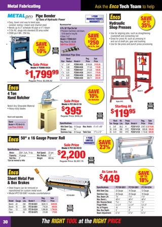 The RIGHT TOOL at the RIGHT PRICEThe RIGHT TOOL at the RIGHT PRICE30
Ask the Enco Tech Team to helpMetal Fabricating
SAVE
10%On Notcher
4 Ton
Hand Notcher
Notch Any Shearable Material
• Heavy-duty blades
Speciﬁcations
Mild Steel Cap.: 16 Gauge Max.Notch: 6" x 6" x 90°
Stroke: 3⁄4"
Stainless Cap.: 20 Gauge Table Size: 171⁄2 x 12"
Stand sold separately
Stand
Model # PZ130-5115
Low Price:$199.95
Sale Price
Model # PZ130-5110
$
395Regular Price: $456.28
SAVE
23%
50" x 16 Gauge Power Roll
Speciﬁcations
Motor: 220v*, 3 ph., 3⁄4 hp Roll Speed: 22 rpm
Capacity: 16 gauge Min.Radius: 1.5"
Roll Dia.: 3" Weight: 880 lbs.
*Can be rewired to 440v
1-YEAR
LIMITED
WARRANTY
Sale Price
Model # PZ130-5510
$
2,200Regular Price: $2,857.78
SAVEUP TO
35%
Work Wt. Press Reg. Sale
Ton Range Lbs. Style Model # Price Price
6 0-8" 68.2 H PZ307-0121 $167.12 $119.95
30 0-34 286 HYC PZ307-0126 929.06 599.95
45 0-31 693 HYC PZ307-0125 1,119.40 849.95
Style HYC
• Use for aligning jobs, such as straightening
crankshaft and connecting rod
• Great for press ﬁt, such as pressing in
and out of shaft pin, gear and bushing
• Use for die press and punch press processing
Hydraulic
Shop Presses
Style H
Starting At
$
11995
Sheet Metal Pan
& Box Brakes
Wt. Reg. Sale
Model Gauge Lbs. Model # Price Price
Bench 22 280 PZ130-5051 $529.13 $449.00
Bench 16 309 PZ130-5061 716.54 609.00
Floor 12 1525 PZ130-5234 1,998.98 1,799.00
Stand 64 PZ130-5075 219.98 179.95
• Steel ﬁngers can be removed or
repositioned for custom metal work
• Model #PZ130-5061 includes counterbalance
PZ130-5051
As Low As
$
449
Speciﬁcations PZ130-5051 PZ130-5061 PZ130-5234
Mild Steel Cap.: 22 Gauge 16 Gauge 12 Gauge
Stainless Cap.: 26 Gauge 20 Gauge 16 Gauge
Max.Beam Lift: 7⁄8" 11⁄4" 11⁄2"
Max.Bend L: 481⁄4" 481⁄4" 481⁄4"
Min.Reverse Bend: 5⁄16" 5⁄16" 1⁄2"
FingerWidth: 2, 3, 4" 2, 3, 4" 3, 4, 5"
No.of Fingers: 16 16 10
Max.Box Depth: 3" 3" 4"
Beam Adjustment: 0-1⁄8" 0-1⁄2" 0-1⁄2"
SAVEUP TO
18%
Pipe Bender
12 Tons of Hydraulic Power
• Easy, lower cost way to bend pipe,
conduit, tubing, I-beam and channel steel
• Bends up to 2" schedule 40 pipe or 4" I-beam
• 110v AC, plugs into standard 20 amp outlet
• 2500 psi • Wt.: 250 lbs.
Sale Price
Model # PZ890-0434
$
1,79999
Regular Price: $2,056.82
SAVEOVER
$
250On 6 Pc. Set
Accessories
Individual Pipe Dies
Bend Reg. Sale
Size Radius Model # Price Price
1⁄2" 2.94" PZ890-0435 $149.99 $105.00
3⁄4 3.68 PZ890-0436 171.45 119.00
1 4.55 PZ890-0437 214.30 148.00
11⁄4 5.81 PZ890-0438 249.41 179.00
11⁄2 6.65 PZ890-0439 304.94 209.00
2 8.31 PZ890-0440 369.71 255.00
6 Pc.90° Pipe Die Set
• Precision machined, cold drawn,
1018 steel for long life
• Sizes 1⁄2-2"
Model # PZ890-0441
Reg.Price:$1,182.88
Sale Price:$929.00SAVEOVER
10%
1-YEAR
MANUFACTURER’S
WARRANTY
30-31 EH 13-06 MetFab.indd 3030-31 EH 13-06 MetFab.indd 30 5/16/13 2:17 PM5/16/13 2:17 PM
 