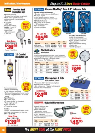 The RIGHT TOOL at the RIGHT PRICEThe RIGHT TOOL at the RIGHT PRICE38
Shop the 2013 Enco Master CatalogIndicators/Micrometers
Meas. Mfr’s Sale
Range Model # List Price
0-1" PZ890-9844 $39.15 $24.95
1-2 PZ890-9845 45.85 28.95
2-3 PZ890-9846 56.55 35.95
0-3 Set PZ890-9861 141.10 79.95
• Resolution: .0001" • Carbide measuring faces
• Ratchet thimble; locking nut
• Sets and sizes over 1" supplied with standards
• Includes shop-hardened case
Micrometers & Sets
With Insulated Frames
As Low As
$
2495
ds
SAVEUP TO
43%
As Low As
$
9595
AGD Indicator features:
• AGD Group 2 • .001" reading
• .100" continuous reading
• 21⁄4" dial diameter
• Carbide-tipped point
Mfr’s Sale
Description Mfr’s # Model # List Price
w/AGD Indicator 52-585-500 PZ317-0979 $173.25 $95.95
w/Indi-X Blue Indicator 54-585-100 PZ317-0980 230.95 135.95
PZ317-0980PZ317-0979
Indi-X Blue indicator features:
• .0005"/.01mm resolution
• Lugback and 3⁄8" stem diameter
• Direct inch/metric conversion
• Auto-off feature
• Absolute/incremental reading
• Floating zero
• Carbide-tipped point
Flex Arm Magnetic Base features:
• Corrosion-resistant, chrome-plated ﬂex arm
• 85 lb. pull magnet
• Holds rigidly in almost any position
• V-base for mounting on rounded surfaces
Chrome FlexMag®
Base & 1" Indicator Sets
SAVEUP TO
44%
Jeweled Test
Indicator Set
SAVE
32%
• Automatic reversing
• Precision pivot bearings at contact points
• Meets federal specs for accuracy
• Trigger response to lightest pressure
• White dial
• .030" range
• .0005" grad.
• 0-15-0 dial readings
Includes: 5⁄32" and 3⁄8"
diameter posts,
dovetail clamp,
.080" diameter point
in ﬁtted case.
Sale Price
Model # PZ606-4710
$
3695
Regular Price: $54.86
Sale Price
Model # PZ317-0765
$
13995
Mfr’s List: $223.10
For accurate component
centering and positioning
in most machining applications.
• Can be used at any angle and the dial remains
stationary during the rotation of the machine
spindle
Special features:
• 67⁄8" overall length
• 3⁄8" shank diameter, 7⁄8" shank length
• Feeler lengths up to 6"
• .0005" graduations
• 1⁄8" probe ball diameter
Includes:
Indicator, internal and external feelers, center
point feeler, restraining arm and ﬁtted case
Mfr’s # 52-710-025
2D Coaxial
Indicator Set
.
SAVEOVER
35%
SAVEUP TO
34%
Outside Micrometers
• Carbide measuring faces
• Baked-enamel frame
• Barrel and thimble
satin-chrome ﬁnished
• Standards included above 0-1"
• .0001" graduation
• Ratchet thimble and spindle lock
• Includes ﬁtted case
Meas. Mfr’s Sale
Range Accuracy Model # List Price
0-1" .00016" PZ317-0764 $67.45 $45.95
6-7 .0001 PZ327-3228 129.71 85.95
Starting At
$
4595
Dial Indicators
AGD Group 2
• Hard chrome-plated stem, precision ground and lapped
• Vertical lug back • Interchangeable hardened chrome point
• Hard satin-chrome ﬁnish • Revolution counter
• 0-100 reading • 29⁄32" dial diameter
Measuring Dial Reg Sale
Range Graduation Color Model # Price Price
.250" .0010" White PZ605-4031 $10.91 $8.99
.500 .0010 White PZ605-4051 12.13 9.99
1.000 .0010 White/Yellow PZ605-4070 13.62 9.99
1.000 .0010 Black PZ605-4080 13.93 8.99
2.000 .0010 White/Yellow PZ605-4205 36.21 21.99
As Low As
$
899
SAVEUP TO
39%
38-39 EH 13-06 CIM_MI.indd 3838-39 EH 13-06 CIM_MI.indd 38 5/16/13 2:23 PM5/16/13 2:23 PM
 