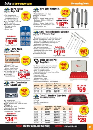 PHONE: 800-USE-ENCO (800-873-3626) INTERNET: use-enco.comPHONE: 800-USE-ENCO (800-873-3626) INTERNET: use-enco.com
Measuring Tools
39
Online at use-enco.com
SAVE
46%
10 Pc. Angle
Block Set
• 3" long x 1⁄4" thick
• Angular accuracy: .0003"
per inch 30± arc seconds
• Precision-ground steel
• 1° increments to 5°, 5°
increments to 30°
• Oil-hardened
• Includes ﬁtted case
Sale Price
Model # PZ630-4260
$
3495
Regular Price: $65.84
Class ZZ Steel Pin
Gage Sets
For checking locations, measuring hole sizes,
checking distances between holes, setting
micrometers, measuring hole
depths, GO and NO-GO gaging.
• Centerless ﬁnish with 10 micron ﬁnish or better
• Inspected to tolerance
• Increments of .001"
• Uniform 2" overall length
• All sharp corners broken
• Members marked with size
• Heat treated to a hardness of 60/62 Rockwell “C”
MinusTolerance PlusTolerance
Measuring No.of +.0000",-.0002" +.0002",-.0000" Reg. Sale
Range Pcs. Model # Model # Price Price
.0110-.0600" 50 PZ505-1856 PZ505-1961 $65.73 $59.00
.0610-.2500 190 PZ505-1857 PZ505-1962 156.88 131.95
.2510-.5000 250 PZ505-1858 PZ505-1861 241.41 195.95
As Low As
$
59
SAVE
40%
6 Pc. Telescoping Hole Gage Set
5⁄16-6" Measuring Range
• Constant spring tension for uniform contact pressure
• Plunger on gage expands in hole to be measured,
locks in place and gage is removed from the hole.
Final hole size is obtained by measuring over
contacts with a micrometer
• Satin-chrome ﬁnish • Rigid handle
with self-centering feature
• Contact points are hardened tool
steel and precision ground on the
end measuring radius
• Supplied in ﬁtted case
Sale Price
Model # PZ615-6610
$
1795
Regular Price: $30.71
• 12" hardened blade
• Square head with steel scriber
• Grads.: 4R–8ths, 16ths, 32nds and 64ths
10 Tools in 1:
• Level • Square • Plumb
• Steel rule • Center gage • Height gage
• Scriber • Marking gage
• Level protractor • Depth gage
4 Pc. Combination
Square Set
Sale Price
Model # PZ638-7653
$
3495
Regular Price: $48.93
SAVEOVER
25%
SAVE
25%• For quickly locating work edges
• Hardened and ground
Includes:
• Single 1⁄2" diameter shank–.5000" tip
• Double end–.5000" and .2000" tip 1⁄2"
diameter shank
• Single 3⁄8" diameter shank–.2000" tip
• Double end 1⁄2" diameter shank–.2000"
tip with centering point
4 Pc. Edge Finder Set
Sale Price
Model # PZ328-0979
$
1995
Regular Price: $27.69
• Five different gaging
surfaces ideal for checking
convex and concave radii
• 1⁄64-1⁄2" measuring range
• 1⁄64-17⁄64" x 64ths & 9⁄32-1⁄2" x
32nds graduations
• 4" holder with adjustable nut
• Each gage has radius
marked on it
• Chrome ﬁnish
25 Pc. Radius
Gage Set
Sale Price
Model # PZ615-6540
$
1995
Regular Price: $41.70
x
SAVEOVER
50%
As Low As
$
29
MinusTolerance PlusTolerance
Gage No.of +.0000-.0002" +.0002-.0000" Reg. Sale
Range Pcs. Model # Model # Price Price
.011-.060" 50 PZ616-8121 PZ616-8120 $50.48 $29.00
.061-.250 190 PZ616-8126 PZ616-8125 74.62 39.00
.251-.500 250 PZ616-8131 PZ616-8130 150.36 79.00
.501-.625 125 — PZ616-8135 176.71 99.00
.626-.750 125 — PZ890-9743 184.40 109.00
.751-.832 82 — PZ890-9744 273.31 119.00
.833-.916 84 PZ616-8151 PZ890-9745 291.97 129.00
.917-1.000 84 PZ616-8156 PZ890-9746 341.37 149.00
Class ZZ Steel Pin Gage Sets
Minus & Plus Tolerances
• 2" length
• Members marked with size
• Includes case
A L A
SAVEUP TO
56%
SAVEUP TO
18%
38-39 EH 13-06 CIM_MI.indd 3938-39 EH 13-06 CIM_MI.indd 39 5/16/13 2:23 PM5/16/13 2:23 PM
 