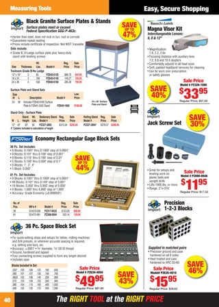 The RIGHT TOOL at the RIGHT PRICEThe RIGHT TOOL at the RIGHT PRICE
Measuring Tools
40
Easy, Secure Shopping
No.of Reg. Sale
Pcs. Mfr’s # Model # Price Price
36 53-672-036 PZ317-0433 $153.00 $99.95
81 53-672-081 PZ308-0504 253.14 139.95
Economy Rectangular Gage Block Sets
36 Pc. Set Includes:
• 9 Blocks: 0.1001" thru 0.1009" step of 0.0001"
• 9 Blocks: 0.101" thru 0.109" step of 0.001"
• 9 Blocks: 0.110" thru 0.190" step of 0.01"
• 5 Blocks: 0.100" thru 0.500" step of 0.1"
• 3 Blocks: 1", 2", 4"
• 1 Block: 0.050"
81 Pc. Set Includes:
• 9 Blocks: 0.1001" thru 0.1009" step of 0.0001"
• 49 Blocks: 0.101" thru 0.149" step of 0.001"
• 19 Blocks: 0.050" thru 0.950" step of 0.050"
• 4 Blocks: 1.000" thru 4.000" step of 1.000"
• Accuracy: Grade Economy (±0.000050")
SAVEUP TO
44%
SAVE
40%
Magna Visor Kit
Interchangeable Lenses:
6, 8 & 12"
• Magniﬁcation:
1.8, 2.2, 2.6x
• Focusing distance with auxiliary lens:
7.2, 8.8 and 10.4 diopters
• Comfortably adjusts to all head sizes
• Soft, padded headband removes for cleaning
• Can be worn over prescription
or safety glasses
Sale Price
Model # PZ326-1095
$
3395
Regular Price: $57.50
SAVE
43%
36 Pc. Space Block Set
• For quick-setting stops and setups for lathes, milling machines
and drill presses, or wherever accurate spacing is required,
e.g. setting sine bars, etc.
• Accuracy: ±.0001" • 3⁄4" diameter, 1⁄4"-28 ID thread
• Ground, hardened and lapped
• Four connecting screws supplied to form any length desired
• Includes case
Blocks Included In Set:
.050" .100 .106 .125 .180 .600
.060 .101 .107 .130 .190 .700
.0625 .102 .108 .140 .200 .800
.070 .103 .109 .150 .300 .900
.080 .104 .110 .160 .400 1.000
.090 .105 .120 .170 .500 1.000
Sale Price
Model # PZ630-4050
$
4995
Regular Price: $87.80
SAVEUP TO
47%
Black Granite Surface Plates & Stands
• Harder than steel, does not nick or bur, rust or corrode
• Guaranteed repeat reading
• Prices include certiﬁcate of inspection. Not NIST traceable
24 x 36" Surface
Plate and Stand
Stand Wt. Stationary Stand Reg. Sale Rolling Stand Reg. Sale
W L Height Lbs. Model # Price Price Model # Price Price
12" 18" 33" 80 PZ327-2893 $315.64 $235.95 PZ327-2894* $378.57 $298.95
Stand Only - Surface Plate
Wt. Reg. Sale
Size Thickness Lbs. Model # Price Price
Toolroom Grade B-No Ledge
12" x 18" 3 85 PZ640-0120 $86.70 $45.95
18 x 24 3 180 PZ640-0140 149.27 105.95
24 x 36 4 430 PZ640-0160 285.39 195.95
Sets include:
• Grade B, 0-Ledge surface plate plus heavy-duty
stand with leveling screws
Surface Plate and Stand Sets
Size Low
W L Description Model # Price
24 36 Includes PZ640-0160 Surface
Plate & PZ640-1020 Stand PZ640-1960 $189.00
Surface plates meet or exceed
Federal Speciﬁcation GGG-P-463c.
4" Casters included in calculation of height
Supplied in matched pairs
• Precision ground and case
hardened on all 6 sides
• Heat treated and case
hardened to HRC 55-60
Precision
1-2-3 Blocks
Sale Price
Model# PZ630-4010
$
1595
Regular Price: $29.62
SAVE
46%
SAVE
30%Jack Screw Set
• Great for setups and
leveling work on
planer beds and
upright drills
• Lifts 1000 lbs. or more
• Range: 21⁄4-33⁄8"
Sale Price
Model # PZ890-8946
$
1195
Regular Price: $17.52
40-41 EH 13-06 MI.indd 4040-41 EH 13-06 MI.indd 40 5/16/13 2:25 PM5/16/13 2:25 PM
 