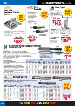 The RIGHT TOOL at the RIGHT PRICEThe RIGHT TOOL at the RIGHT PRICE56
Over 90,000 PRODUCTS AvailableTaps
SAVE
30%
Micro
Tap Guide
• Reversible tension pin
for male and female
hole centering of tap
• 1⁄2" diameter hardened
shank, knurled for
easy handling
• 3⁄16" diameter
hardened tension pin
• 3" length
• Tap size range: #10-1"
Shown with tension
pin in both positions
Sale Price
Model # PZ325-5179
$
995
Regular Price: $14.44
HSS Surface Treated Fast Spiral Flute Taps
Plug & Bottoming Styles SAVEUP TO
59%Features:
• Approximately 52° helix—increases chip lifting action
• Draw chips out of a hole where chip disposal is a problem
• Also used to span an interruption in a keyway, slot or gap in the tapped surface
• Ground thread for better surface ﬁnish and tighter tolerances
• Recommended for tapping blind holes in aluminum, magnesium,
brass, copper and die-cast metals
Surface Treatments:
Oxide (Blue/Black)
• Prevents galling and welding
• Recommended for ferrous materials (iron based)
ElektraLUBE®
• Reduces torque to prevent welding, loading
and galling between the tap and the workpiece
• Recommended for use in stainless steels, steel
forgings, tool and die steels, hot and cold rolled
steels, high-nickel alloys, beryllium, copper and
some aluminum alloys
Thread Limit: Indicates amount above basic pitch
diameter .0005" graduations per H limit value
Oxide Plug
ElektraLUBE®
Plug
Oxide ElektraLUBE®
Thread Thread No.of Plug Bottoming Mfr’s Sale Plug Bottoming Mfr’s Sale
Size Limit Flutes OAL Model # Model # List Price Model # Model # List Price
4-40 H2 2 17⁄8" PZ319-7035 PZ319-7036 $24.12 $10.99 PZ319-7058 PZ319-7076 $27.63 $11.99
6-32 H3 2 2 PZ319-7037 PZ319-7045 19.59 7.99 PZ319-7062 PZ319-7080 22.32 8.99
8-32 H3 3 21⁄8 — PZ319-7046 19.59 8.99 PZ319-7063 PZ319-7081 22.29 8.99
10-24 H3 3 23⁄8 — PZ319-7047 19.59 8.99 PZ319-7064 PZ319-7082 22.40 9.99
10-32 H3 3 23⁄8 — PZ319-7048 19.59 7.99 PZ319-7065 PZ319-7083 22.40 8.99
1⁄4"-20 H3 3 21⁄2 PZ319-7039 PZ319-7049 21.26 8.99 PZ319-7066 PZ319-7084 24.33 9.99
5⁄16-18 H3 3 223⁄32 PZ319-7041 PZ319-7051 26.16 11.99 PZ319-7068 PZ319-7086 29.87 12.99
3⁄8-16 H3 3 215⁄16 PZ319-7042 PZ319-7052 30.37 13.99 PZ319-7069 PZ319-7088 34.71 14.99
1⁄2-13 H3 3 33⁄8 PZ319-7043 PZ319-7053 53.51 24.99 PZ319-7070 PZ319-7091 60.67 26.99
Production Grade
Plug Chamfer:3-5Threads,
Bottoming Chamfer:1-2Threads
Starting At
$
799
Hand Tapper
Equipped with tap guide,
precision ground worktable,
tap spindle wrench and
9 steel tap adapters: #65⁄8"
• Use vertical, horizontal,
or inverted
SAVE
50%
Sale Price
Model # PZ318-0007
$
145Regular Price: $290.85
Sale Price
Model # PZ326-1568
$
3995
Regular Price: $63.91
Speciﬁcations
Table Length: 121⁄2" Clearance Height: 77⁄8"
TableWidth: 61⁄2" Depth ofThroat: 71⁄2"
Height: 13" Approx.Weight: 50 lbs.
9 Pc. Replacement
Adapter Set
Includes: #6, #8,
#10, 1⁄4, 5⁄16, 3⁄8,
7⁄16, 1⁄2 and 5⁄8".
18 Pc. HSS
Hand Tap & Drill Set
Low Price
Model # PZ404-1304
$
5897
Bright Finish
• Taps- 6-32, 8-32, 10-24, 10-32, 1⁄4"-20, 5⁄16-18,
3⁄8-16, 7⁄16-14, 1⁄2-13
• Drills- #36, #29, #25, #21, #7, F, 5⁄16", U & 27⁄64"
• Metal index case
NEW
LOW
PRICE
HSS Hand Tap Sets
Sets include one each: Taper, plug, and bottoming style taps. Ground thread.
• H limit: Indicates amount above basic pitch
diameter; .0005" graduations per H limit value
Thread H No.of Thread Mfr’s Sale
Size Limit Flutes L OAL Model # List Price
4-40 H2 3 9⁄16" 17⁄8" PZ319-6171 $27.81 $11.59
6-32 H3 3 11⁄16 2 PZ319-6172 21.43 8.79
6-40 H2 3 11⁄16 2 PZ319-6173 22.62 8.89
8-32 H3 4 3⁄4 21⁄8 PZ319-6174 22.02 9.19
10-24 H3 4 7⁄8 23⁄8 PZ319-6175 22.62 9.39
10-32 H2 4 7⁄8 23⁄8 PZ319-6176 25.36 9.79
10-32 H3 4 7⁄8 23⁄8 PZ319-6177 22.62 9.39
1⁄4"-20 H2 4 1 21⁄2 PZ319-6178 31.57 12.79
1⁄4-20 H3 4 1 21⁄2 PZ319-6179 24.35 10.19
1⁄4-28 H3 4 1 21⁄2 PZ319-6180 24.35 10.19
Bottoming
Taper
Starting At
$
879
SAVEUP TO
62%
Thread H No.of Thread Mfr’s Sale
Size Limit Flutes L OAL Model # List Price
5⁄16"-18 H3 4 11⁄8" 223⁄32" PZ319-6181 $29.94 $12.49
5⁄16-24 H3 4 11⁄8 223⁄32 PZ319-6182 29.94 12.49
3⁄8-16 H3 4 11⁄4 215⁄16 PZ319-6183 33.91 14.19
7⁄16-14 H3 4 17⁄16 35⁄32 PZ319-6184 63.59 24.09
7⁄16-20 H3 4 17⁄16 35⁄32 PZ319-6185 63.59 24.09
1⁄2-13 H3 4 121⁄32 33⁄8 PZ319-6186 60.87 25.59
1⁄2-20 H3 4 121⁄32 33⁄8 PZ319-6187 68.71 28.69
5⁄8-11 H3 4 113⁄16 313⁄16 PZ319-6188 124.49 49.59
3⁄4-10 H3 4 2 41⁄4 PZ319-6189 174.29 69.29
Plug
56-57 EH 13-06 Taps.indd 5656-57 EH 13-06 Taps.indd 56 5/16/13 2:41 PM5/16/13 2:41 PM
 